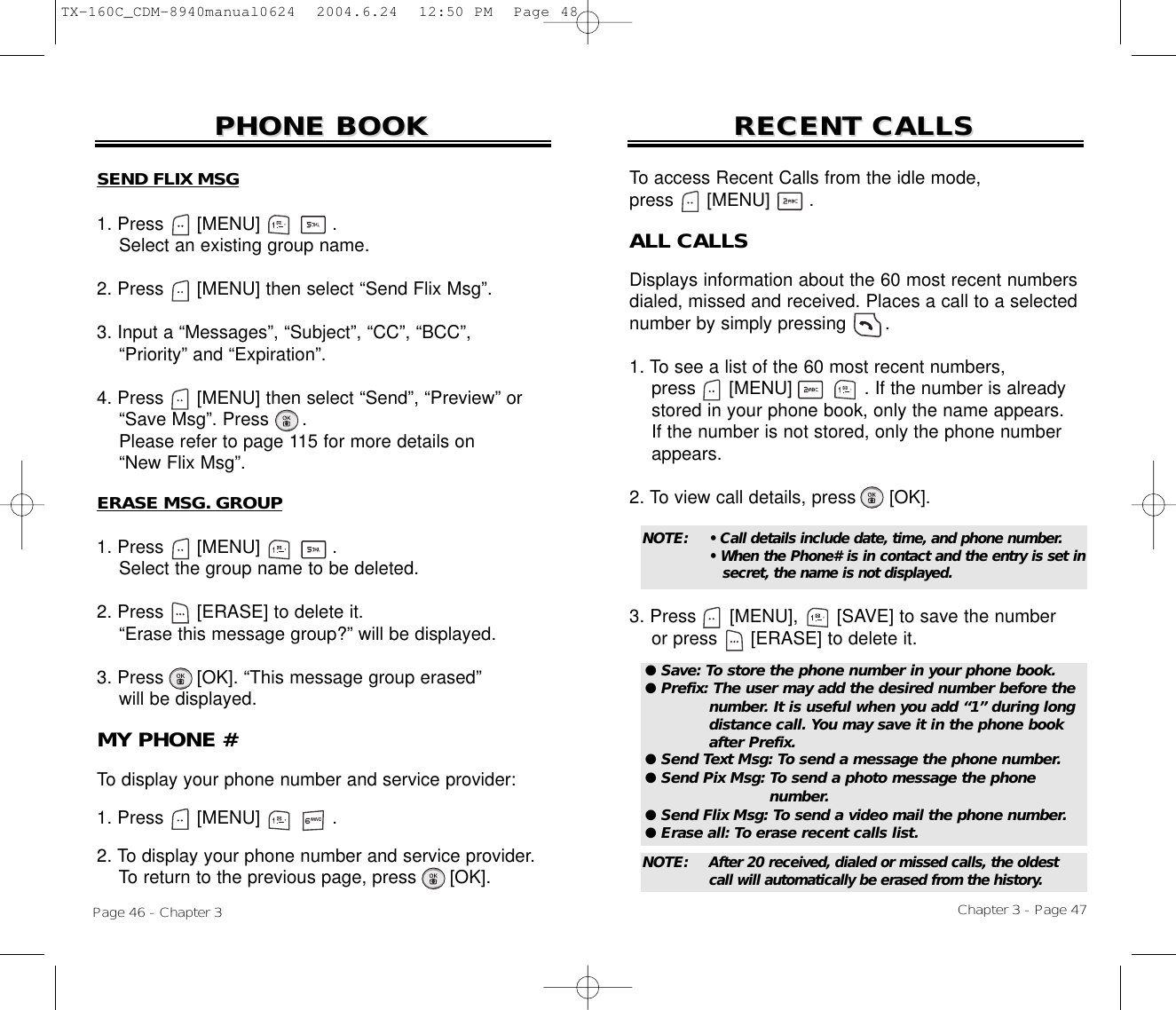 Chapter 3 - Page 47Page 46 - Chapter 3RECENT CALLSRECENT CALLSERASE MSG. GROUP1. Press      [MENU]             .Select the group name to be deleted.2. Press [ERASE] to delete it.“Erase this message group?” will be displayed.3. Press [OK]. “This message group erased”will be displayed.PHONE BOOKPHONE BOOKMY PHONE #To display your phone number and service provider:1. Press      [MENU]             .2. To display your phone number and service provider.To return to the previous page, press [OK].ALL CALLSDisplays information about the 60 most recent numbersdialed, missed and received. Places a call to a selectednumber by simply pressing       .1. To see a list of the 60 most recent numbers, press [MENU]             . If the number is already stored in your phone book, only the name appears. If the number is not stored, only the phone number appears.2. To view call details, press [OK].3. Press [MENU], [SAVE] to save the numberor press [ERASE] to delete it.To access Recent Calls from the idle mode, press      [MENU] .● Save: To store the phone number in your phone book.● Prefix: The user may add the desired number before the number. It is useful when you add “1” during long distance call. You may save it in the phone book after Prefix.● Send Text Msg: To send a message the phone number.● Send Pix Msg: To send a photo message the phone number.● Send Flix Msg: To send a video mail the phone number.● Erase all: To erase recent calls list.NOTE: • Call details include date, time, and phone number.• When the Phone# is in contact and the entry is set insecret, the name is not displayed.NOTE: After 20 received, dialed or missed calls, the oldest call will automatically be erased from the history.SEND FLIX MSG1. Press      [MENU]             .Select an existing group name.2. Press [MENU] then select “Send Flix Msg”.3. Input a “Messages”, “Subject”, “CC”, “BCC”,  “Priority” and “Expiration”.4. Press [MENU] then select “Send”, “Preview” or“Save Msg”. Press .Please refer to page 115 for more details on“New Flix Msg”.TX-160C_CDM-8940manual0624  2004.6.24  12:50 PM  Page 48