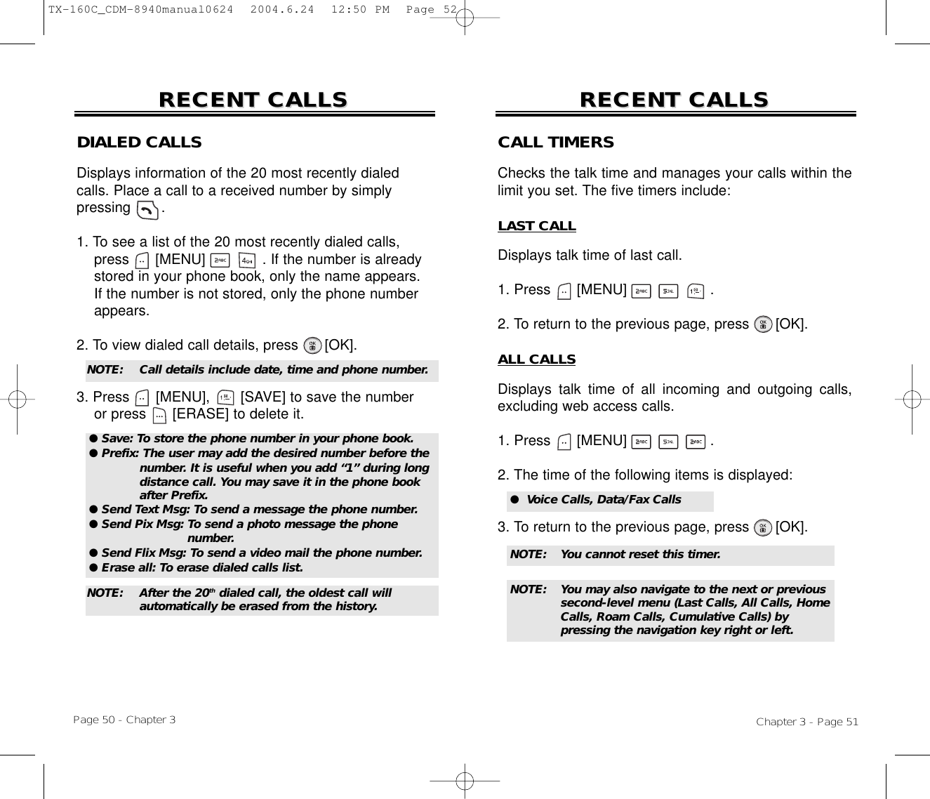 Chapter 3 - Page 51Page 50 - Chapter 3RECENT CALLSRECENT CALLS RECENT CALLSRECENT CALLSDIALED CALLSDisplays information of the 20 most recently dialed calls. Place a call to a received number by simply pressing       .1. To see a list of the 20 most recently dialed calls, press [MENU]             . If the number is already stored in your phone book, only the name appears. If the number is not stored, only the phone number appears.2. To view dialed call details, press [OK].3. Press [MENU], [SAVE] to save the numberor press [ERASE] to delete it.NOTE:  Call details include date, time and phone number.NOTE:  After the 20th dialed call, the oldest call will automatically be erased from the history.CALL TIMERSChecks the talk time and manages your calls within thelimit you set. The five timers include:LAST CALLDisplays talk time of last call.1. Press      [MENU]                   .2. To return to the previous page, press      [OK].ALL CALLSDisplays talk time of all incoming and outgoing calls,excluding web access calls.1. Press      [MENU]                   .2. The time of the following items is displayed:3. To return to the previous page, press      [OK].●  Voice Calls, Data/Fax CallsNOTE: You cannot reset this timer.NOTE: You may also navigate to the next or previous second-level menu (Last Calls, All Calls, Home Calls, Roam Calls, Cumulative Calls) by pressing the navigation key right or left.● Save: To store the phone number in your phone book.● Prefix: The user may add the desired number before the number. It is useful when you add “1” during long distance call. You may save it in the phone book after Prefix.● Send Text Msg: To send a message the phone number.● Send Pix Msg: To send a photo message the phone number.● Send Flix Msg: To send a video mail the phone number.● Erase all: To erase dialed calls list.TX-160C_CDM-8940manual0624  2004.6.24  12:50 PM  Page 52