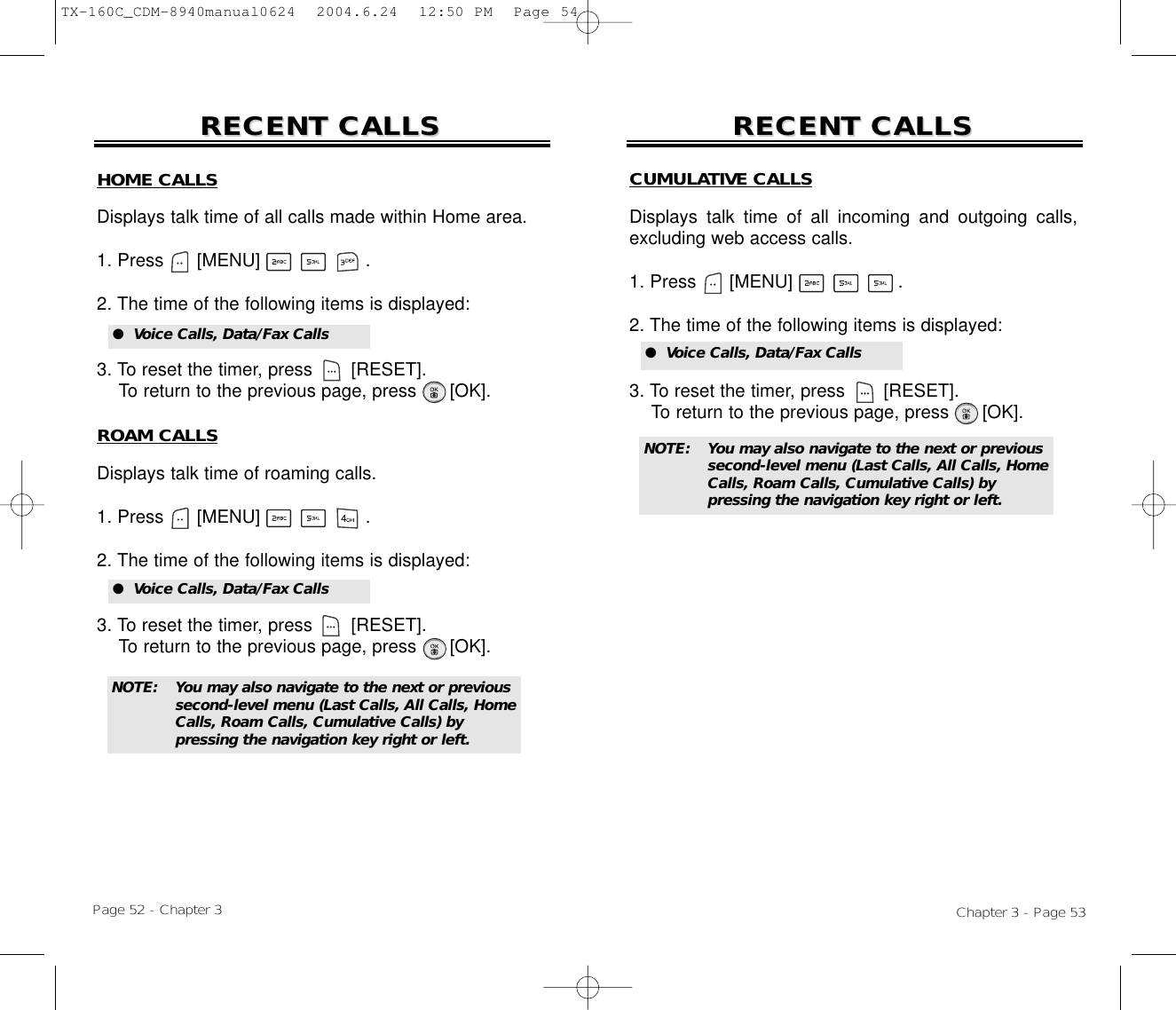 Chapter 3 - Page 53Page 52 - Chapter 3RECENT CALLSRECENT CALLS RECENT CALLSRECENT CALLSNOTE: You may also navigate to the next or previous second-level menu (Last Calls, All Calls, Home Calls, Roam Calls, Cumulative Calls) by pressing the navigation key right or left.HOME CALLSDisplays talk time of all calls made within Home area.1. Press      [MENU]                   .2. The time of the following items is displayed:3. To reset the timer, press       [RESET]. To return to the previous page, press      [OK].ROAM CALLSDisplays talk time of roaming calls.1. Press      [MENU]                   .2. The time of the following items is displayed:3. To reset the timer, press       [RESET]. To return to the previous page, press      [OK].●  Voice Calls, Data/Fax Calls●  Voice Calls, Data/Fax CallsCUMULATIVE CALLSDisplays talk time of all incoming and outgoing calls,excluding web access calls.1. Press      [MENU]                   .2. The time of the following items is displayed:3. To reset the timer, press       [RESET]. To return to the previous page, press      [OK].●  Voice Calls, Data/Fax CallsNOTE: You may also navigate to the next or previous second-level menu (Last Calls, All Calls, Home Calls, Roam Calls, Cumulative Calls) by pressing the navigation key right or left.TX-160C_CDM-8940manual0624  2004.6.24  12:50 PM  Page 54