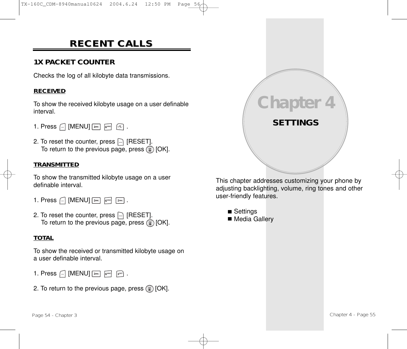 This chapter addresses customizing your phone byadjusting backlighting, volume, ring tones and otheruser-friendly features.SettingsMedia GalleryChapter 4SETTINGSChapter 4 - Page 55Page 54 - Chapter 3RECENT CALLSRECENT CALLS1X PACKET COUNTERChecks the log of all kilobyte data transmissions.RECEIVEDTo show the received kilobyte usage on a user definableinterval.1. Press      [MENU]                   .2. To reset the counter, press      [RESET]. To return to the previous page, press      [OK].TRANSMITTEDTo show the transmitted kilobyte usage on a user definable interval.1. Press      [MENU]                   .2. To reset the counter, press      [RESET]. To return to the previous page, press      [OK].TOTALTo show the received or transmitted kilobyte usage on a user definable interval.1. Press      [MENU]                   .2. To return to the previous page, press      [OK].TX-160C_CDM-8940manual0624  2004.6.24  12:50 PM  Page 56