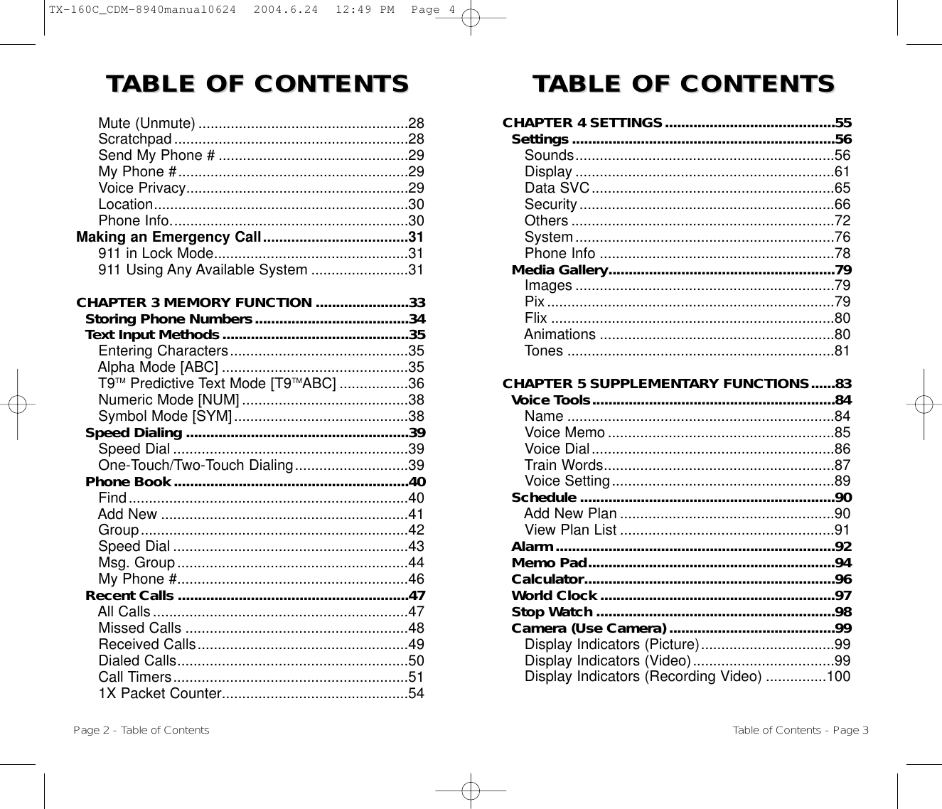 TTABLE OF CONTENTS ABLE OF CONTENTS  TTABLE OF CONTENTS ABLE OF CONTENTS CHAPTER 4 SETTINGS..........................................55Settings.................................................................56Sounds................................................................56Display ................................................................61Data SVC............................................................65Security...............................................................66Others .................................................................72System................................................................76  Phone Info ..........................................................78Media Gallery........................................................79Images ................................................................79Pix.......................................................................79Flix ......................................................................80Animations ..........................................................80Tones ..................................................................81CHAPTER 5 SUPPLEMENTARY FUNCTIONS......83Voice Tools............................................................84Name ..................................................................84Voice Memo ........................................................85Voice Dial............................................................86Train Words.........................................................87Voice Setting.......................................................89Schedule ...............................................................90Add New Plan .....................................................90View Plan List .....................................................91Alarm.....................................................................92Memo Pad.............................................................94Calculator..............................................................96World Clock ..........................................................97Stop Watch ...........................................................98Camera (Use Camera) .........................................99Display Indicators (Picture).................................99Display Indicators (Video)...................................99Display Indicators (Recording Video) ...............100Mute (Unmute) ....................................................28Scratchpad..........................................................28Send My Phone # ...............................................29My Phone #.........................................................29Voice Privacy.......................................................29Location...............................................................30Phone Info...........................................................30Making an Emergency Call....................................31911 in Lock Mode................................................31911 Using Any Available System ........................31CHAPTER 3 MEMORY FUNCTION .......................33Storing Phone Numbers......................................34Text Input Methods..............................................35Entering Characters............................................35Alpha Mode [ABC] ..............................................35T9TM Predictive Text Mode [T9TMABC] .................36Numeric Mode [NUM] .........................................38Symbol Mode [SYM]...........................................38Speed Dialing .......................................................39Speed Dial ..........................................................39One-Touch/Two-Touch Dialing............................39Phone Book..........................................................40Find.....................................................................40Add New .............................................................41Group..................................................................42Speed Dial ..........................................................43Msg. Group.........................................................44My Phone #.........................................................46Recent Calls .........................................................47All Calls...............................................................47Missed Calls .......................................................48Received Calls....................................................49Dialed Calls.........................................................50Call Timers..........................................................511X Packet Counter..............................................54Page 2 - Table of Contents Table of Contents - Page 3TX-160C_CDM-8940manual0624  2004.6.24  12:49 PM  Page 4