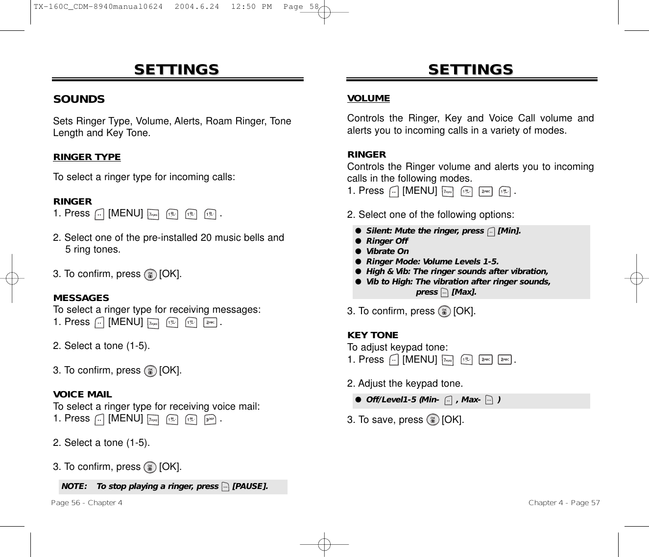 Chapter 4 - Page 57Page 56 - Chapter 4SOUNDSSets Ringer Type, Volume, Alerts, Roam Ringer, ToneLength and Key Tone.RINGER TYPETo select a ringer type for incoming calls:RINGER1. Press      [MENU]                         .2. Select one of the pre-installed 20 music bells and 5 ring tones.3. To confirm, press [OK].MESSAGESTo select a ringer type for receiving messages:1. Press      [MENU]                         .2. Select a tone (1-5).3. To confirm, press [OK].VOICE MAILTo select a ringer type for receiving voice mail:1. Press      [MENU]                         .2. Select a tone (1-5).3. To confirm, press [OK].SETTINGSSETTINGSVOLUMEControls the Ringer, Key and Voice Call volume andalerts you to incoming calls in a variety of modes.RINGERControls the Ringer volume and alerts you to incomingcalls in the following modes.1. Press      [MENU]                         .2. Select one of the following options:3. To confirm, press      [OK].KEY TONETo adjust keypad tone:1. Press      [MENU]                         .2. Adjust the keypad tone.3. To save, press      [OK].SETTINGSSETTINGS●  Silent: Mute the ringer, press     [Min].●  Ringer Off●  Vibrate On●  Ringer Mode: Volume Levels 1-5.●  High &amp; Vib: The ringer sounds after vibration, ●  Vib to High: The vibration after ringer sounds, press     [Max].NOTE: To stop playing a ringer, press     [PAUSE].●  Off/Level1-5 (Min-      , Max-      )TX-160C_CDM-8940manual0624  2004.6.24  12:50 PM  Page 58