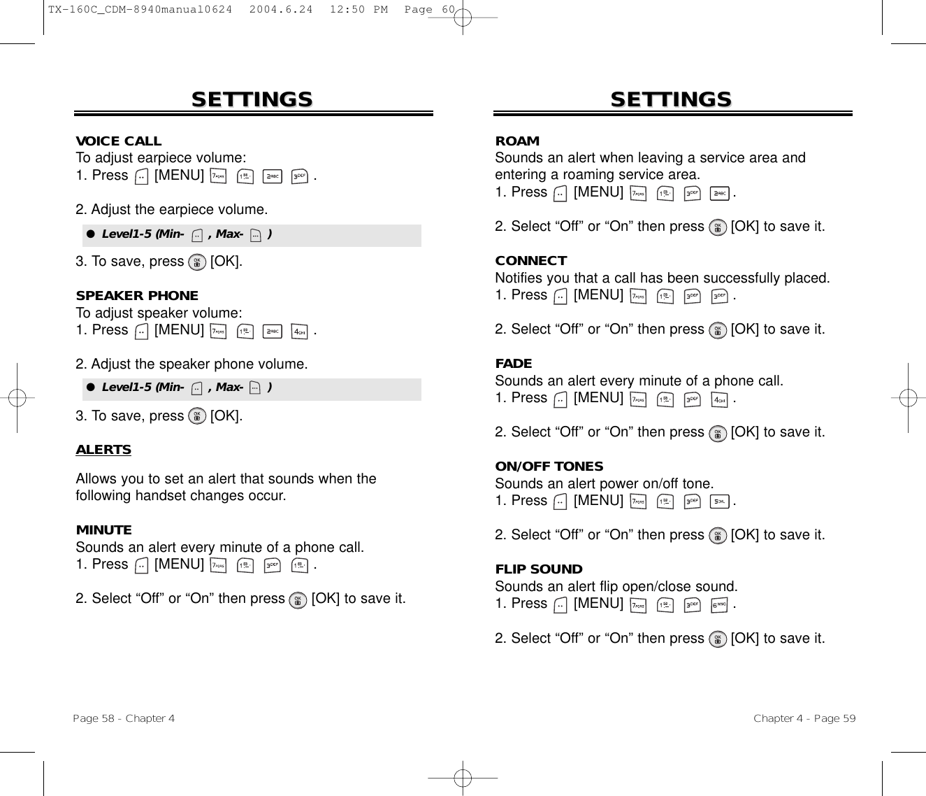 Page 58 - Chapter 4 Chapter 4 - Page 59SETTINGSSETTINGSVOICE CALLTo adjust earpiece volume:1. Press      [MENU]                         .2. Adjust the earpiece volume.3. To save, press      [OK].SPEAKER PHONETo adjust speaker volume:1. Press      [MENU]                         .2. Adjust the speaker phone volume.3. To save, press      [OK].ALERTSAllows you to set an alert that sounds when the following handset changes occur.MINUTESounds an alert every minute of a phone call.1. Press      [MENU]                         .2. Select “Off” or “On” then press [OK] to save it.SETTINGSSETTINGSROAMSounds an alert when leaving a service area and entering a roaming service area.1. Press      [MENU]                         .2. Select “Off” or “On” then press [OK] to save it.CONNECTNotifies you that a call has been successfully placed.1. Press      [MENU]                         .2. Select “Off” or “On” then press [OK] to save it.FADESounds an alert every minute of a phone call.1. Press      [MENU]                         .2. Select “Off” or “On” then press [OK] to save it.ON/OFF TONESSounds an alert power on/off tone.1. Press      [MENU]                         .2. Select “Off” or “On” then press [OK] to save it.FLIP SOUNDSounds an alert flip open/close sound.1. Press      [MENU]                         .2. Select “Off” or “On” then press [OK] to save it.●  Level1-5 (Min-      , Max-      )●  Level1-5 (Min-      , Max-      )TX-160C_CDM-8940manual0624  2004.6.24  12:50 PM  Page 60