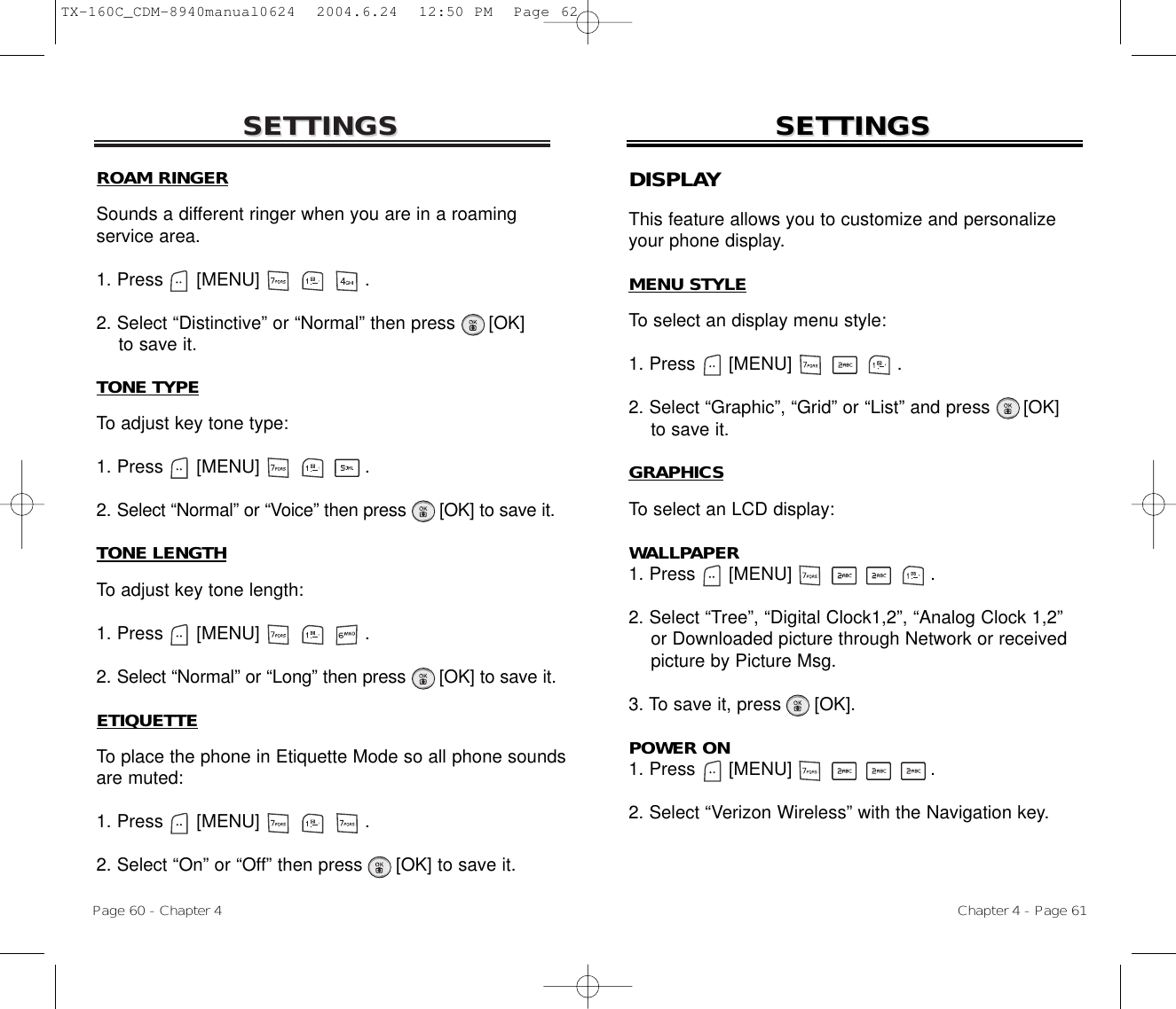 SETTINGSSETTINGSTONE TYPETo adjust key tone type:1. Press      [MENU]                   .2. Select “Normal” or “Voice” then press [OK] to save it.TONE LENGTHTo adjust key tone length:1. Press      [MENU]                   .2. Select “Normal” or “Long” then press [OK] to save it.ETIQUETTETo place the phone in Etiquette Mode so all phone soundsare muted:1. Press      [MENU]                   .2. Select “On” or “Off” then press [OK] to save it.Chapter 4 - Page 61Page 60 - Chapter 4SETTINGSSETTINGSDISPLAYThis feature allows you to customize and personalizeyour phone display.MENU STYLETo select an display menu style:1. Press      [MENU]                   .2. Select “Graphic”, “Grid” or “List” and press      [OK] to save it.GRAPHICSTo select an LCD display:WALLPAPER1. Press      [MENU]                         .2. Select “Tree”, “Digital Clock1,2”, “Analog Clock 1,2” or Downloaded picture through Network or receivedpicture by Picture Msg.3. To save it, press      [OK].POWER ON1. Press      [MENU]                         .2. Select “Verizon Wireless” with the Navigation key.ROAM RINGERSounds a different ringer when you are in a roamingservice area.1. Press      [MENU]                   .2. Select “Distinctive” or “Normal” then press [OK] to save it.TX-160C_CDM-8940manual0624  2004.6.24  12:50 PM  Page 62