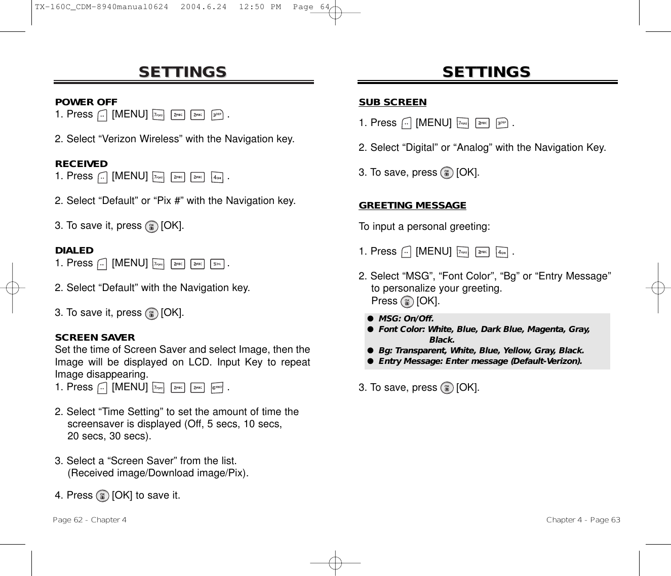 SETTINGSSETTINGSPOWER OFF1. Press      [MENU]                         .2. Select “Verizon Wireless” with the Navigation key.RECEIVED1. Press      [MENU]                         .2. Select “Default” or “Pix #” with the Navigation key.3. To save it, press      [OK].DIALED1. Press      [MENU]                         .2. Select “Default” with the Navigation key.3. To save it, press      [OK].SCREEN SAVERSet the time of Screen Saver and select Image, then theImage will be displayed on LCD. Input Key to repeatImage disappearing.1. Press      [MENU]                         .2. Select “Time Setting” to set the amount of time the screensaver is displayed (Off, 5 secs, 10 secs, 20 secs, 30 secs).3. Select a “Screen Saver” from the list. (Received image/Download image/Pix).4. Press      [OK] to save it.Chapter 4 - Page 63Page 62 - Chapter 4SETTINGSSETTINGSSUB SCREEN1. Press      [MENU]                   .2. Select “Digital” or “Analog” with the Navigation Key.3. To save, press      [OK].GREETING MESSAGETo input a personal greeting:1. Press      [MENU]                   .2. Select “MSG”, “Font Color”, “Bg” or “Entry Message”  to personalize your greeting.Press      [OK].3. To save, press      [OK].●  MSG: On/Off.●  Font Color: White, Blue, Dark Blue, Magenta, Gray,Black.●  Bg: Transparent, White, Blue, Yellow, Gray, Black.●  Entry Message: Enter message (Default-Verizon).TX-160C_CDM-8940manual0624  2004.6.24  12:50 PM  Page 64