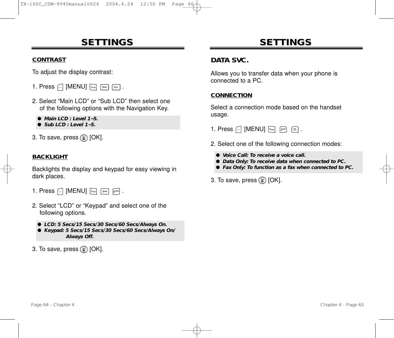 CONTRASTTo adjust the display contrast:1. Press      [MENU]                   .2. Select “Main LCD” or “Sub LCD” then select oneof the following options with the Navigation Key.3. To save, press      [OK].BACKLIGHTBacklights the display and keypad for easy viewing indark places.1. Press      [MENU]                   .2. Select “LCD” or “Keypad” and select one of the following options.3. To save, press      [OK].SETTINGSSETTINGSChapter 4 - Page 65Page 64 - Chapter 4SETTINGSSETTINGS●  LCD: 5 Secs/15 Secs/30 Secs/60 Secs/Always On.●  Keypad: 5 Secs/15 Secs/30 Secs/60 Secs/Always On/Always Off.DATA SVC.Allows you to transfer data when your phone is connected to a PC.CONNECTIONSelect a connection mode based on the handsetusage.1. Press      [MENU]                   .2. Select one of the following connection modes:3. To save, press      [OK].●  Voice Call: To receive a voice call.●  Data Only: To receive data when connected to PC.●  Fax Only: To function as a fax when connected to PC.●  Main LCD : Level 1~5.●  Sub LCD : Level 1~5.TX-160C_CDM-8940manual0624  2004.6.24  12:50 PM  Page 66