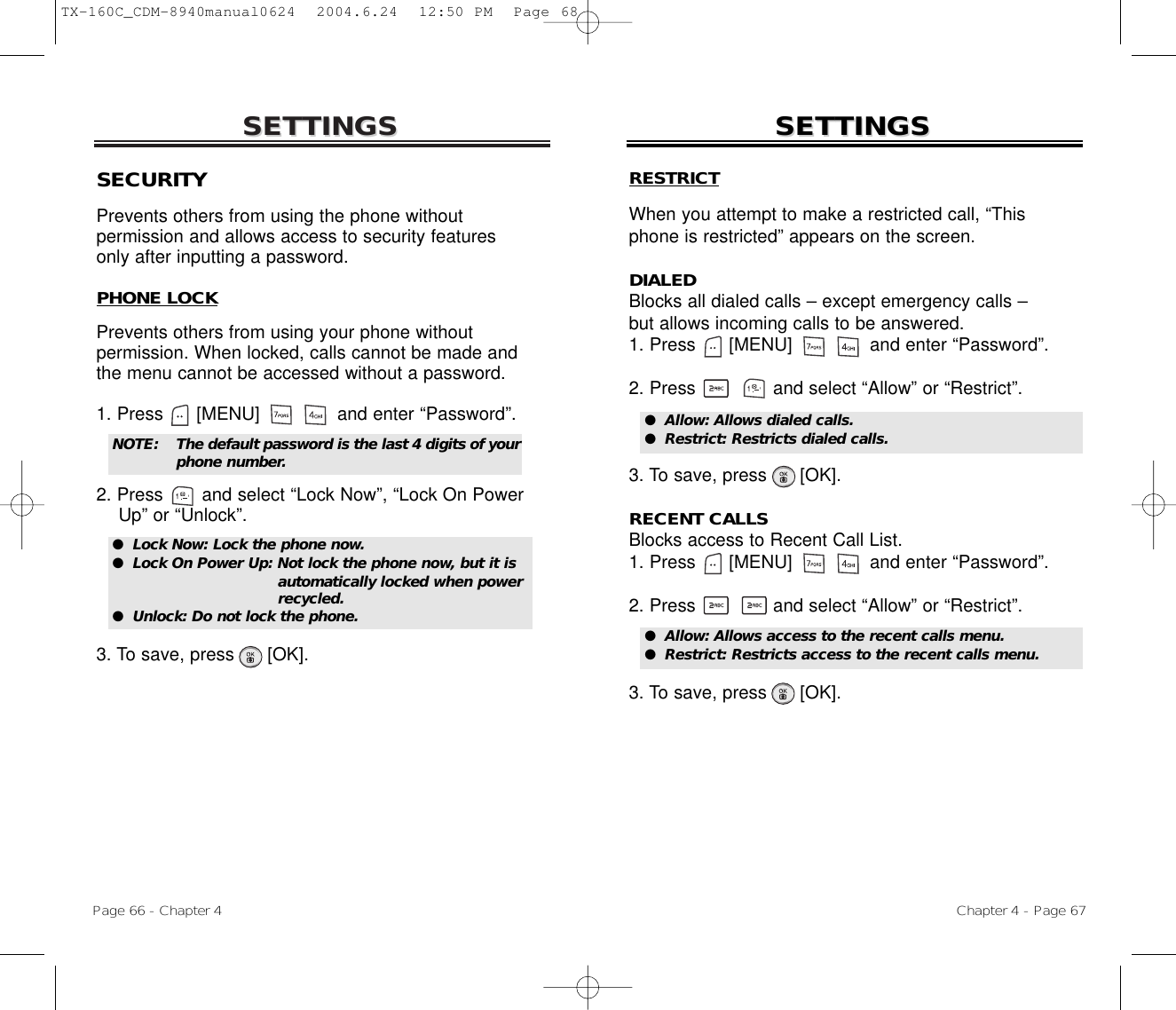 SETTINGSSETTINGSChapter 4 - Page 67Page 66 - Chapter 4SETTINGSSETTINGSSECURITYPrevents others from using the phone without permission and allows access to security features only after inputting a password.PHONE LOCKPrevents others from using your phone without permission. When locked, calls cannot be made andthe menu cannot be accessed without a password.1. Press      [MENU]              and enter “Password”.2. Press       and select “Lock Now”, “Lock On Power Up” or “Unlock”.3. To save, press      [OK].●  Lock Now: Lock the phone now.●  Lock On Power Up: Not lock the phone now, but it isautomatically locked when powerrecycled.●  Unlock: Do not lock the phone.NOTE: The default password is the last 4 digits of yourphone number.RESTRICTWhen you attempt to make a restricted call, “Thisphone is restricted” appears on the screen.DIALEDBlocks all dialed calls – except emergency calls – but allows incoming calls to be answered.1. Press      [MENU]              and enter “Password”.2. Press and select “Allow” or “Restrict”.3. To save, press      [OK].RECENT CALLSBlocks access to Recent Call List.1. Press      [MENU]              and enter “Password”.2. Press and select “Allow” or “Restrict”.3. To save, press      [OK].●  Allow: Allows dialed calls.●  Restrict: Restricts dialed calls.●  Allow: Allows access to the recent calls menu.●  Restrict: Restricts access to the recent calls menu.TX-160C_CDM-8940manual0624  2004.6.24  12:50 PM  Page 68