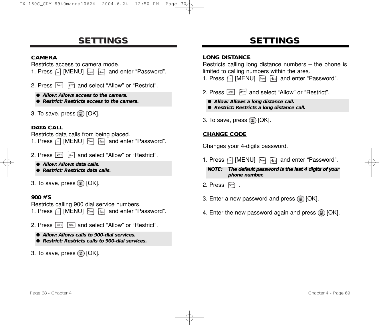 SETTINGSSETTINGSChapter 4 - Page 69Page 68 - Chapter 4SETTINGSSETTINGSCAMERARestricts access to camera mode.1. Press      [MENU]              and enter “Password”.2. Press and select “Allow” or “Restrict”.3. To save, press      [OK].DATA CALLRestricts data calls from being placed.1. Press      [MENU]              and enter “Password”.2. Press and select “Allow” or “Restrict”.3. To save, press      [OK].900 #’SRestricts calling 900 dial service numbers.1. Press      [MENU]              and enter “Password”.2. Press and select “Allow” or “Restrict”.3. To save, press      [OK].●  Allow: Allows access to the camera.●  Restrict: Restricts access to the camera.●  Allow: Allows data calls.●  Restrict: Restricts data calls.●  Allow: Allows calls to 900-dial services.●  Restrict: Restricts calls to 900-dial services.LONG DISTANCERestricts calling long distance numbers – the phone islimited to calling numbers within the area.1. Press      [MENU]              and enter “Password”.2. Press and select “Allow” or “Restrict”.3. To save, press      [OK].CHANGE CODEChanges your 4-digits password.1. Press      [MENU]              and enter “Password”.2. Press .3. Enter a new password and press      [OK].4. Enter the new password again and press      [OK].●  Allow: Allows a long distance call.●  Restrict: Restricts a long distance call.NOTE: The default password is the last 4 digits of yourphone number.TX-160C_CDM-8940manual0624  2004.6.24  12:50 PM  Page 70