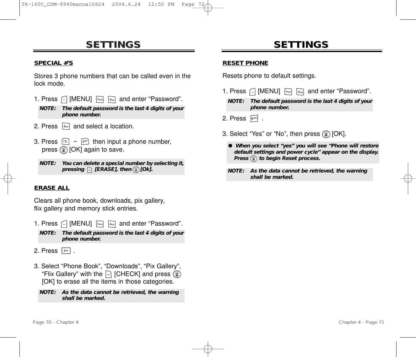 SETTINGSSETTINGSChapter 4 - Page 71Page 70 - Chapter 4SETTINGSSETTINGSSPECIAL #’SStores 3 phone numbers that can be called even in thelock mode.1. Press      [MENU]              and enter “Password”.2. Press and select a location.3. Press        ~        then input a phone number,press      [OK] again to save.ERASE ALLClears all phone book, downloads, pix gallery, flix gallery and memory stick entries.1. Press      [MENU]              and enter “Password”.2. Press .3. Select “Phone Book”, “Downloads”, “Pix Gallery”,   “Flix Gallery” with the [CHECK] and press[OK] to erase all the items in those categories.NOTE: The default password is the last 4 digits of yourphone number.NOTE: The default password is the last 4 digits of yourphone number.NOTE: As the data cannot be retrieved, the warning shall be marked.NOTE: You can delete a special number by selecting it,pressing      [ERASE], then     [Ok].RESET PHONEResets phone to default settings.1. Press      [MENU]              and enter “Password”.2. Press .3. Select “Yes” or “No”, then press [OK].●  When you select “yes” you will see “Phone will restoredefault settings and power cycle” appear on the display.Press      to begin Reset process.NOTE: The default password is the last 4 digits of yourphone number.NOTE: As the data cannot be retrieved, the warning shall be marked.TX-160C_CDM-8940manual0624  2004.6.24  12:50 PM  Page 72