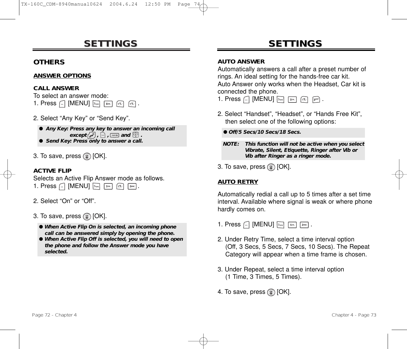 SETTINGSSETTINGSChapter 4 - Page 73Page 72 - Chapter 4SETTINGSSETTINGSOTHERSANSWER OPTIONSCALL ANSWERTo select an answer mode:1. Press      [MENU]                         .2. Select “Any Key” or “Send Key”.3. To save, press [OK].ACTIVE FLIPSelects an Active Flip Answer mode as follows.1. Press      [MENU]                         .2. Select “On” or “Off”.3. To save, press [OK].●  Any Key: Press any key to answer an incoming call except      ,     ,       and      .●  Send Key: Press only to answer a call.● When Active Flip On is selected, an incoming phonecall can be answered simply by opening the phone.● When Active Flip Off is selected, you will need to openthe phone and follow the Answer mode you haveselected.AUTO ANSWERAutomatically answers a call after a preset number ofrings. An ideal setting for the hands-free car kit. Auto Answer only works when the Headset, Car kit isconnected the phone.1. Press      [MENU]                         .2. Select “Handset”, “Headset”, or “Hands Free Kit”, then select one of the following options:3. To save, press [OK].AUTO RETRYAutomatically redial a call up to 5 times after a set timeinterval. Available where signal is weak or where phonehardly comes on.1. Press      [MENU]                   .2. Under Retry Time, select a time interval option(Off, 3 Secs, 5 Secs, 7 Secs, 10 Secs). The Repeat Category will appear when a time frame is chosen.3. Under Repeat, select a time interval option(1 Time, 3 Times, 5 Times).4. To save, press      [OK].● Off/5 Secs/10 Secs/18 Secs.NOTE: This function will not be active when you selectVibrate, Silent, Etiquette, Ringer after Vib or Vib after Ringer as a ringer mode.TX-160C_CDM-8940manual0624  2004.6.24  12:50 PM  Page 74