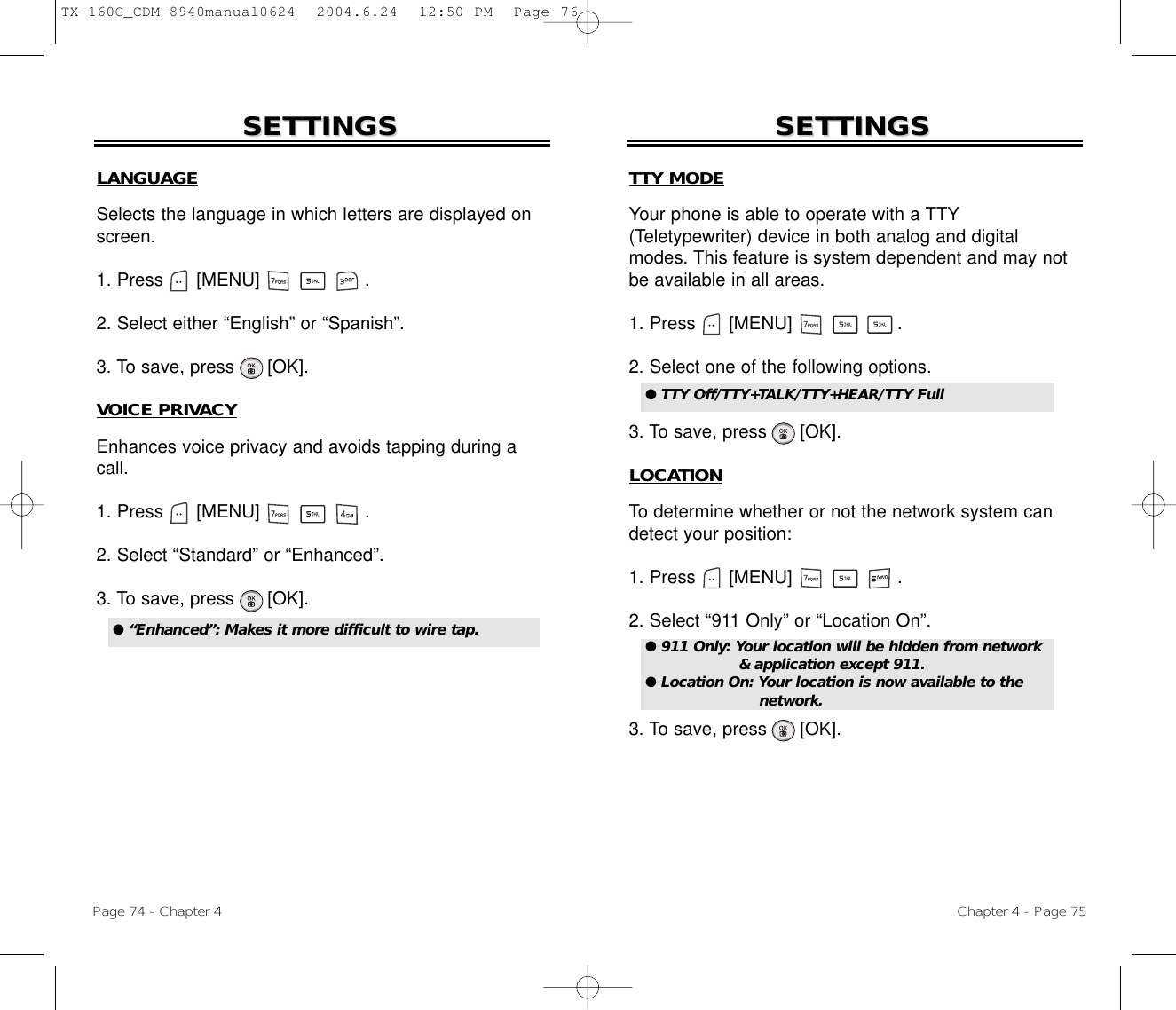 Chapter 4 - Page 75Page 74 - Chapter 4SETTINGSSETTINGS SETTINGSSETTINGSLANGUAGESelects the language in which letters are displayed onscreen.1. Press      [MENU]                   .2. Select either “English” or “Spanish”.3. To save, press      [OK].VOICE PRIVACYEnhances voice privacy and avoids tapping during acall.1. Press      [MENU]                   .2. Select “Standard” or “Enhanced”.3. To save, press      [OK].● “Enhanced”: Makes it more difficult to wire tap.TTY MODEYour phone is able to operate with a TTY(Teletypewriter) device in both analog and digitalmodes. This feature is system dependent and may notbe available in all areas.1. Press      [MENU]                   .2. Select one of the following options.3. To save, press      [OK].LOCATIONTo determine whether or not the network system candetect your position:1. Press      [MENU]                   .2. Select “911 Only” or “Location On”.3. To save, press      [OK].● TTY Off/TTY+TALK/TTY+HEAR/TTY Full ● 911 Only: Your location will be hidden from network&amp; application except 911.● Location On: Your location is now available to the network.TX-160C_CDM-8940manual0624  2004.6.24  12:50 PM  Page 76