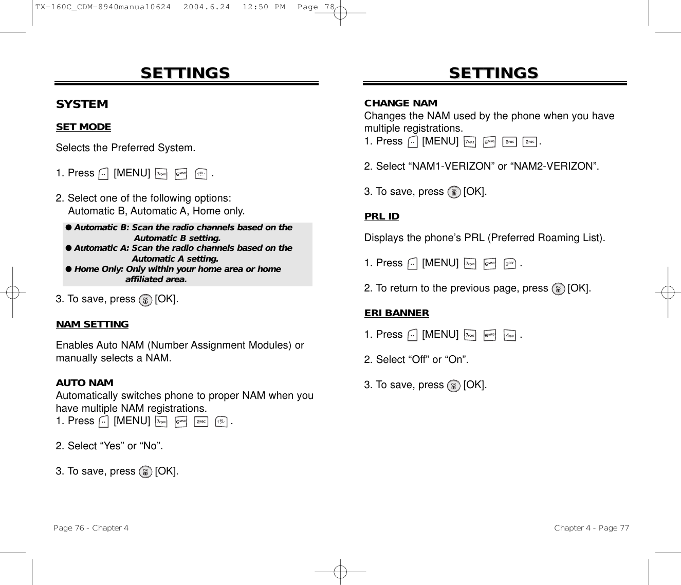 Chapter 4 - Page 77SETTINGSSETTINGSPage 76 - Chapter 4SETTINGSSETTINGSSYSTEMSET MODESelects the Preferred System.1. Press      [MENU]                   .2. Select one of the following options:Automatic B, Automatic A, Home only.3. To save, press      [OK].NAM SETTINGEnables Auto NAM (Number Assignment Modules) ormanually selects a NAM.AUTO NAMAutomatically switches phone to proper NAM when youhave multiple NAM registrations.1. Press      [MENU]                         .2. Select “Yes” or “No”.3. To save, press [OK].● Automatic B: Scan the radio channels based on theAutomatic B setting.● Automatic A: Scan the radio channels based on theAutomatic A setting.● Home Only: Only within your home area or home affiliated area.CHANGE NAMChanges the NAM used by the phone when you havemultiple registrations.1. Press      [MENU]                         .2. Select “NAM1-VERIZON” or “NAM2-VERIZON”.3. To save, press [OK].PRL IDDisplays the phone’s PRL (Preferred Roaming List).1. Press      [MENU]                   .2. To return to the previous page, press      [OK].ERI BANNER1. Press      [MENU]                   .2. Select “Off” or “On”.3. To save, press [OK].TX-160C_CDM-8940manual0624  2004.6.24  12:50 PM  Page 78