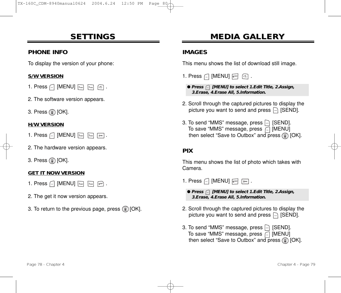 Chapter 4 - Page 79MEDIA GALLERMEDIA GALLERYYPage 78 - Chapter 4SETTINGSSETTINGSPHONE INFOTo display the version of your phone:S/W VERSION1. Press      [MENU]                   .2. The software version appears.3. Press      [OK].H/W VERSION1. Press      [MENU]                   .2. The hardware version appears.3. Press      [OK].GET IT NOW VERSION1. Press      [MENU]                   .2. The get it now version appears.3. To return to the previous page, press      [OK].IMAGESThis menu shows the list of download still image.1. Press      [MENU]             .2. Scroll through the captured pictures to display thepicture you want to send and press      [SEND].3. To send “MMS” message, press [SEND].To save “MMS” message, press [MENU]then select “Save to Outbox” and press [OK].● Press      [MENU] to select 1.Edit Title, 2.Assign,3.Erase, 4.Erase All, 5.Information.PIXThis menu shows the list of photo which takes withCamera.1. Press      [MENU]             .2. Scroll through the captured pictures to display thepicture you want to send and press      [SEND].3. To send “MMS” message, press [SEND].To save “MMS” message, press [MENU]then select “Save to Outbox” and press [OK].● Press      [MENU] to select 1.Edit Title, 2.Assign,3.Erase, 4.Erase All, 5.Information.TX-160C_CDM-8940manual0624  2004.6.24  12:50 PM  Page 80