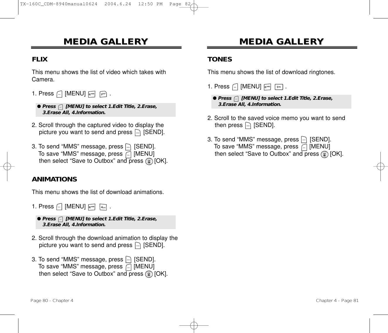 Chapter 4 - Page 81MEDIA GALLERMEDIA GALLERYYPage 80 - Chapter 4MEDIA GALLERMEDIA GALLERYYFLIXThis menu shows the list of video which takes withCamera.1. Press      [MENU]             .2. Scroll through the captured video to display thepicture you want to send and press      [SEND].3. To send “MMS” message, press [SEND].To save “MMS” message, press [MENU]then select “Save to Outbox” and press [OK].● Press      [MENU] to select 1.Edit Title, 2.Erase,3.Erase All, 4.Information.ANIMATIONSThis menu shows the list of download animations.1. Press      [MENU]             .2. Scroll through the download animation to display thepicture you want to send and press      [SEND].3. To send “MMS” message, press [SEND].To save “MMS” message, press [MENU]then select “Save to Outbox” and press [OK].● Press      [MENU] to select 1.Edit Title, 2.Erase,3.Erase All, 4.Information.TONESThis menu shows the list of download ringtones.1. Press      [MENU]             .2. Scroll to the saved voice memo you want to sendthen press      [SEND].3. To send “MMS” message, press [SEND].To save “MMS” message, press [MENU]then select “Save to Outbox” and press [OK].● Press      [MENU] to select 1.Edit Title, 2.Erase,3.Erase All, 4.Information.TX-160C_CDM-8940manual0624  2004.6.24  12:50 PM  Page 82