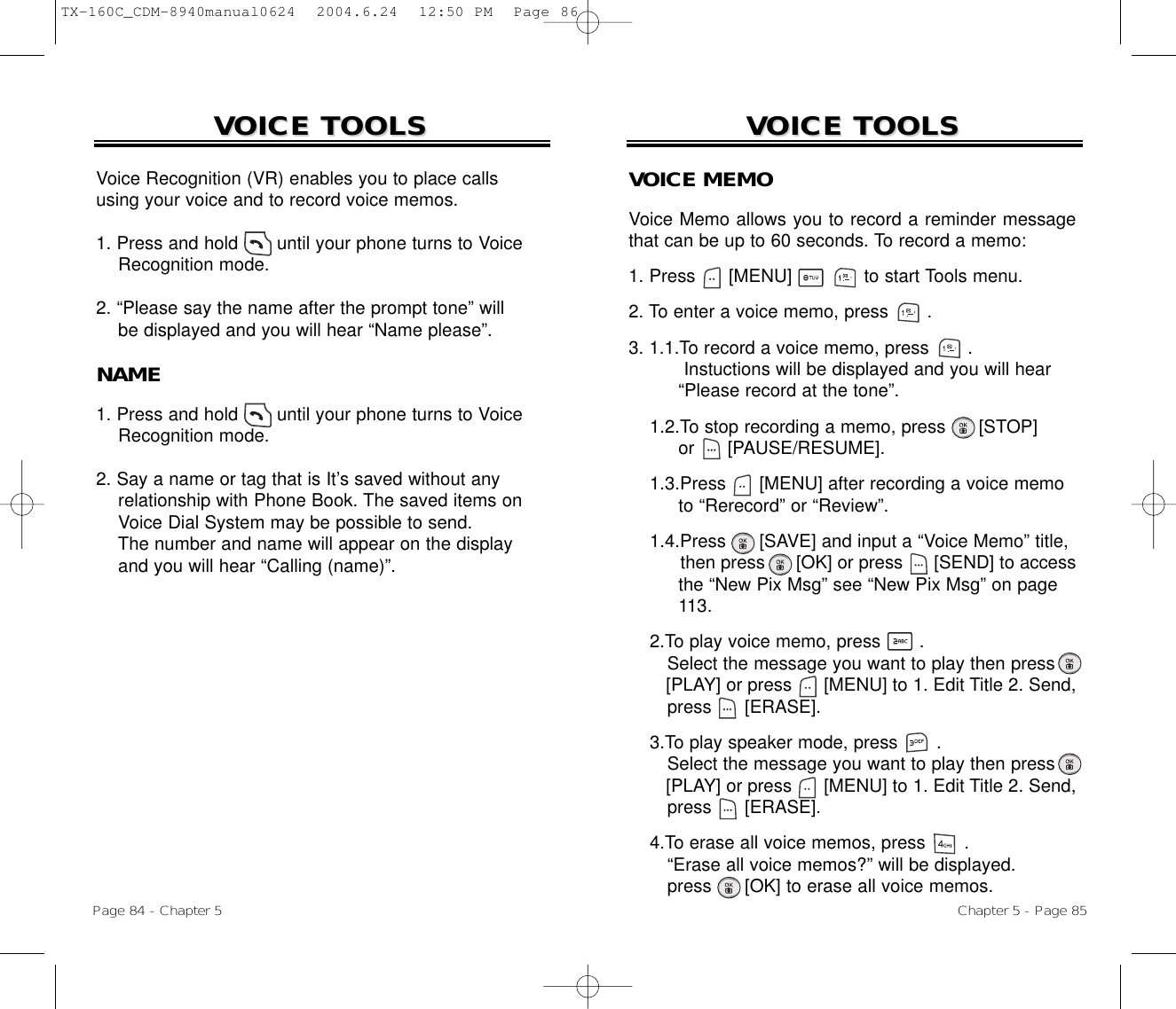 Chapter 5 - Page 85VOICE TOOLSVOICE TOOLSVOICE MEMOVoice Memo allows you to record a reminder messagethat can be up to 60 seconds. To record a memo:1. Press      [MENU]             to start Tools menu.2. To enter a voice memo, press       .3. 1.1.To record a voice memo, press       .Instuctions will be displayed and you will hear“Please record at the tone”.1.2.To stop recording a memo, press      [STOP]or      [PAUSE/RESUME].1.3.Press [MENU] after recording a voice memoto “Rerecord” or “Review”.1.4.Press [SAVE] and input a “Voice Memo” title, then press [OK] or press [SEND] to access the “New Pix Msg” see “New Pix Msg” on page 113.2.To play voice memo, press       . Select the message you want to play then press [PLAY] or press [MENU] to 1. Edit Title 2. Send,press [ERASE].3.To play speaker mode, press       . Select the message you want to play then press [PLAY] or press [MENU] to 1. Edit Title 2. Send,press [ERASE].4.To erase all voice memos, press       . “Erase all voice memos?” will be displayed.press [OK] to erase all voice memos.VOICE TOOLSVOICE TOOLSPage 84 - Chapter 5Voice Recognition (VR) enables you to place callsusing your voice and to record voice memos.1. Press and hold       until your phone turns to VoiceRecognition mode.2. “Please say the name after the prompt tone” willbe displayed and you will hear “Name please”.NAME1. Press and hold       until your phone turns to VoiceRecognition mode.2. Say a name or tag that is It’s saved without anyrelationship with Phone Book. The saved items on Voice Dial System may be possible to send.The number and name will appear on the displayand you will hear “Calling (name)”.TX-160C_CDM-8940manual0624  2004.6.24  12:50 PM  Page 86