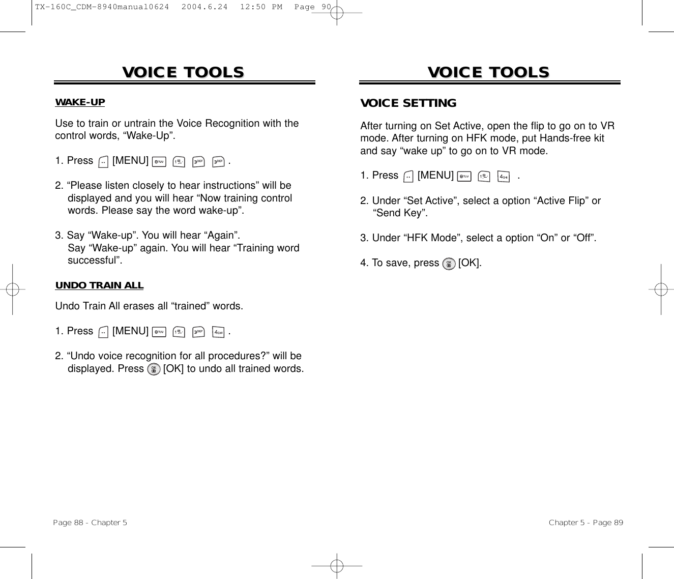 Page 88 - Chapter 5VOICE TOOLSVOICE TOOLSWAKE-UPUse to train or untrain the Voice Recognition with thecontrol words, “Wake-Up”.1. Press      [MENU]                         .2. “Please listen closely to hear instructions” will be displayed and you will hear “Now training control words. Please say the word wake-up”.3. Say “Wake-up”. You will hear “Again”. Say “Wake-up” again. You will hear “Training wordsuccessful”.UNDO TRAIN ALLUndo Train All erases all “trained” words.1. Press      [MENU]                         .2. “Undo voice recognition for all procedures?” will be displayed. Press [OK] to undo all trained words.Chapter 5 - Page 89VOICE TOOLSVOICE TOOLSVOICE SETTINGAfter turning on Set Active, open the flip to go on to VRmode. After turning on HFK mode, put Hands-free kitand say “wake up” to go on to VR mode.1. Press      [MENU]                    .2. Under “Set Active”, select a option “Active Flip” or “Send Key”. 3. Under “HFK Mode”, select a option “On” or “Off”. 4. To save, press      [OK].TX-160C_CDM-8940manual0624  2004.6.24  12:50 PM  Page 90