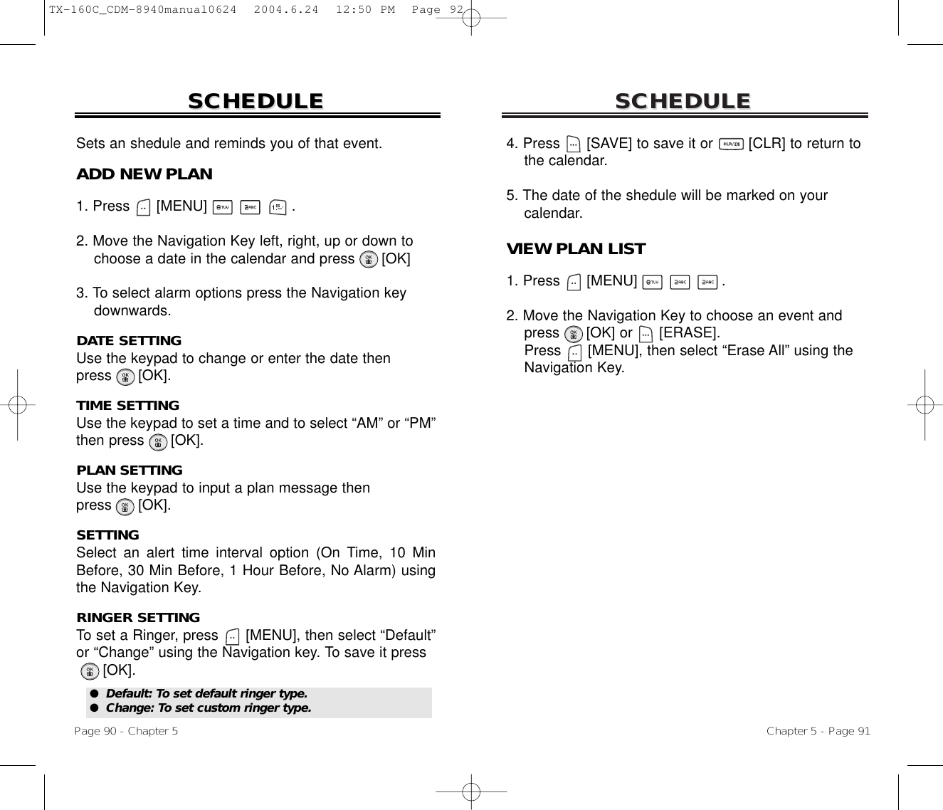 SCHEDULESCHEDULEChapter 5 - Page 914. Press      [SAVE] to save it or        [CLR] to return to   the calendar.5. The date of the shedule will be marked on your calendar.VIEW PLAN LIST1. Press      [MENU]                   .2. Move the Navigation Key to choose an event and press [OK] or [ERASE].Press [MENU], then select “Erase All” using the Navigation Key.SCHEDULESCHEDULEPage 90 - Chapter 5Sets an shedule and reminds you of that event.ADD NEW PLAN1. Press      [MENU]                   .2. Move the Navigation Key left, right, up or down tochoose a date in the calendar and press [OK]3. To select alarm options press the Navigation keydownwards.DATE SETTINGUse the keypad to change or enter the date then press      [OK].TIME SETTINGUse the keypad to set a time and to select “AM” or “PM”then press      [OK].PLAN SETTINGUse the keypad to input a plan message then press      [OK].SETTINGSelect an alert time interval option (On Time, 10 MinBefore, 30 Min Before, 1 Hour Before, No Alarm) usingthe Navigation Key.RINGER SETTINGTo set a Ringer, press      [MENU], then select “Default”or “Change” using the Navigation key. To save it press[OK].●  Default: To set default ringer type.●  Change: To set custom ringer type.TX-160C_CDM-8940manual0624  2004.6.24  12:50 PM  Page 92