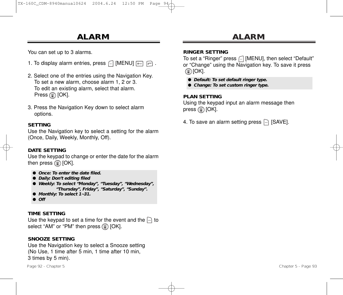 ALARMALARMChapter 5 - Page 93RINGER SETTINGTo set a “Ringer” press      [MENU], then select “Default”or “Change” using the Navigation key. To save it press[OK].PLAN SETTINGUsing the keypad input an alarm message then press      [OK].4. To save an alarm setting press [SAVE].ALARMALARMPage 92 - Chapter 5You can set up to 3 alarms.1. To display alarm entries, press      [MENU]             .2. Select one of the entries using the Navigation Key.To set a new alarm, choose alarm 1, 2 or 3.To edit an existing alarm, select that alarm.Press [OK].3. Press the Navigation Key down to select alarm options.SETTINGUse the Navigation key to select a setting for the alarm(Once, Daily, Weekly, Monthly, Off).DATE SETTINGUse the keypad to change or enter the date for the alarmthen press      [OK].TIME SETTINGUse the keypad to set a time for the event and the      toselect “AM” or “PM” then press      [OK].SNOOZE SETTINGUse the Navigation key to select a Snooze setting (No Use, 1 time after 5 min, 1 time after 10 min, 3 times by 5 min).●  Default: To set default ringer type.●  Change: To set custom ringer type.●  Once: To enter the date filed.●  Daily: Don’t editing filed●  Weekly: To select “Monday”, “Tuesday”, “Wednesday”, “Thursday”, Friday”, “Saturday”, “Sunday”.●  Monthly: To select 1~31.●  OffTX-160C_CDM-8940manual0624  2004.6.24  12:50 PM  Page 94