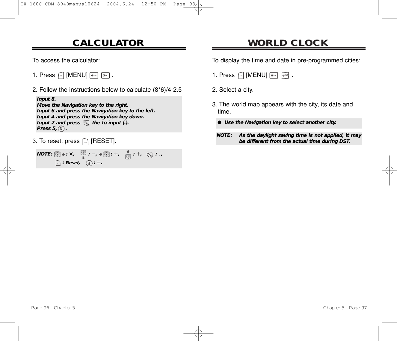 WORLD CLOCKWORLD CLOCKChapter 5 - Page 97To display the time and date in pre-programmed cities:1. Press      [MENU]             .2. Select a city.3. The world map appears with the city, its date and time.To access the calculator:1. Press      [MENU]             .2. Follow the instructions below to calculate (8*6)/4-2.53. To reset, press [RESET].CALCULACALCULATORTORPage 96 - Chapter 5Input 8.Move the Navigation key to the right.Input 6 and press the Navigation key to the left.Input 4 and press the Navigation key down.Input 2 and press       the to input (.).Press 5,     .NOTE:        : i,        : ȕ,        : Ȗ,        : e,        : ȵ,: Reset,        : q.●  Use the Navigation key to select another city.NOTE: As the daylight saving time is not applied, it maybe different from the actual time during DST.TX-160C_CDM-8940manual0624  2004.6.24  12:50 PM  Page 98