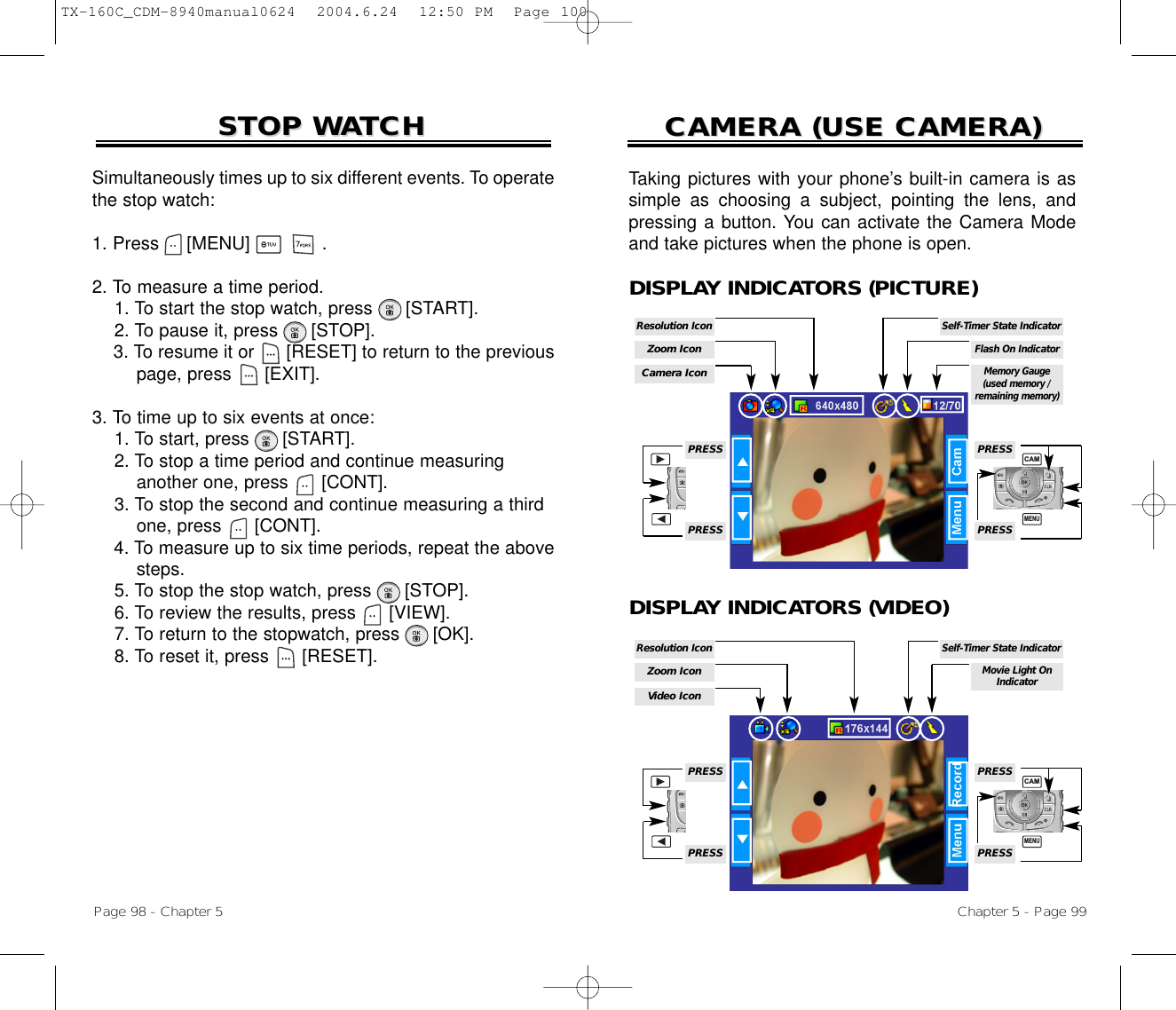 Simultaneously times up to six different events. To operatethe stop watch:1. Press     [MENU]             .2. To measure a time period.1. To start the stop watch, press [START].2. To pause it, press [STOP].3. To resume it or [RESET] to return to the previous page, press [EXIT].3. To time up to six events at once:1. To start, press [START].2. To stop a time period and continue measuring another one, press [CONT].3. To stop the second and continue measuring a third one, press [CONT].4. To measure up to six time periods, repeat the above steps.5. To stop the stop watch, press [STOP].6. To review the results, press [VIEW].7. To return to the stopwatch, press [OK].8. To reset it, press [RESET].STOP WSTOP WAATCHTCHPage 98 - Chapter 5CAMERA (USE CAMERA)CAMERA (USE CAMERA)Chapter 5 - Page 99Taking pictures with your phone’s built-in camera is assimple as choosing a subject, pointing the lens, andpressing a button. You can activate the Camera Modeand take pictures when the phone is open.DISPLAY INDICATORS (PICTURE)DISPLAY INDICATORS (VIDEO)Camera IconZoom IconResolution IconMemory Gauge(used memory /remaining memory)Flash On IndicatorPRESSPRESSPRESSPRESSSelf-Timer State IndicatorVideo IconZoom IconResolution IconMovie Light OnIndicatorPRESSPRESSPRESSPRESSSelf-Timer State IndicatorMENUCAMMENUCAMTX-160C_CDM-8940manual0624  2004.6.24  12:50 PM  Page 100