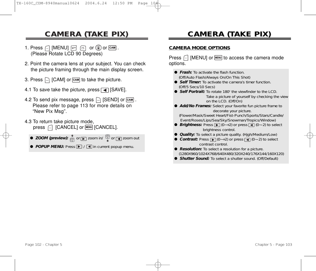 CAMERA (CAMERA (TTAKE PIX)AKE PIX)Page 102 - Chapter 5CAMERA (CAMERA (TTAKE PIX)AKE PIX)Chapter 5 - Page 103CAMERA MODE OPTIONSPress [MENU] or  to access the camera mode options.MENU●  Frash: To activate the flash function. (Off/Auto Flash/Always On/On This Shot)●  Self Timer: To activate the camera’s timer function. (Off/5 Secs/10 Secs)●  Self Portrait: To rotate 180othe viewfinder to the LCD. Take a picture of yourself by checking the view  on the LCD. (Off/On)●  Add/No Frames: Select your favorite fun picture frame to  decorate your picture. (Flower/Mask/Sweet Heart/Fist-Punch/Sports/Stars/Candle/ Event/Roses/Lips/Sea/Sky/Snowman/Tropics/Window)●  Brightness: Press (0~+2) or press (0~-2) to select brightness control.●  Quality: To select a picture quality. (Hjgh/Medium/Low)●  Contrast: Press (0~+2) or press (0~-2) to select contrast control.●  Resolution: To select a resolution for a picture. (1280X960/1024X768/640X480/320X240/176X144/160X120)●  Shutter Sound: To select a shutter sound. (Off/Default)1. Press      [MENU]              or      or       .(Please Rotate LCD 90 Degrees)2. Point the camera lens at your subject. You can check  the picture framing through the main display screen.3. Press [CAM] or  to take the picture.4.1 To save take the picture, press [SAVE].4.2 To send pix message, press [SEND] or  . Please refer to page 113 for more details on “New Pix Msg”.4.3 To return take picture mode, press [CANCEL] or  [CANCEL]. CAMCAMMENUCAM●  ZOOM (preview):      or zoom in/ or zoom out●  POPUP MENU: Press       /       in current popup menu.●  Macro: The Macro mode of lets you move in to a contact (16cm~30cm) your subject.NormalMode MacroModeTX-160C_CDM-8940manual0624  2004.6.24  12:50 PM  Page 104