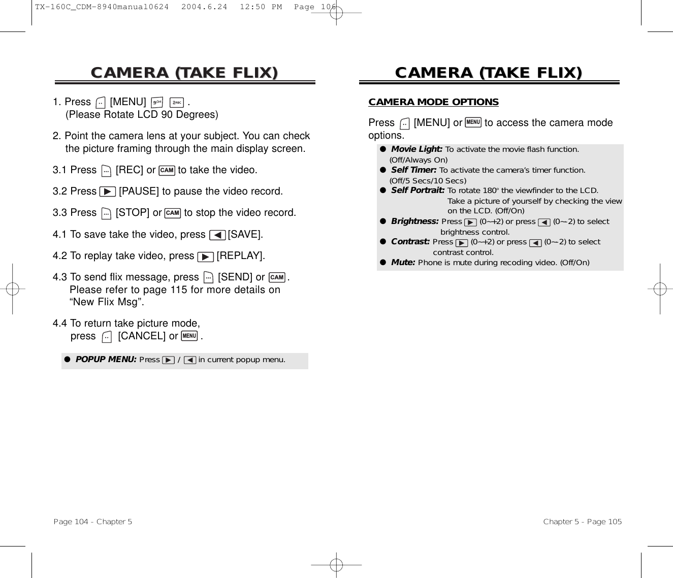 CAMERA (CAMERA (TTAKE FLIX)AKE FLIX)Page 104 - Chapter 5CAMERA (CAMERA (TTAKE FLIX)AKE FLIX)Chapter 5 - Page 1051. Press      [MENU]             .(Please Rotate LCD 90 Degrees)2. Point the camera lens at your subject. You can check  the picture framing through the main display screen.3.1 Press [REC] or  to take the video.3.2 Press  [PAUSE] to pause the video record.3.3 Press [STOP] or  to stop the video record.4.1 To save take the video, press [SAVE].4.2 To replay take video, press [REPLAY]. 4.3 To send flix message, press [SEND] or  . Please refer to page 115 for more details on “New Flix Msg”.4.4 To return take picture mode, press [CANCEL] or  . CAMMENUCAMCAM●  POPUP MENU: Press       /       in current popup menu.CAMERA MODE OPTIONSPress [MENU] or  to access the camera mode options.MENU●  Movie Light: To activate the movie flash function. (Off/Always On)●  Self Timer: To activate the camera’s timer function. (Off/5 Secs/10 Secs)●  Self Portrait: To rotate 180othe viewfinder to the LCD. Take a picture of yourself by checking the view  on the LCD. (Off/On)●  Brightness: Press (0~+2) or press (0~-2) to select brightness control.●  Contrast: Press (0~+2) or press (0~-2) to select contrast control.●  Mute: Phone is mute during recoding video. (Off/On)TX-160C_CDM-8940manual0624  2004.6.24  12:50 PM  Page 106