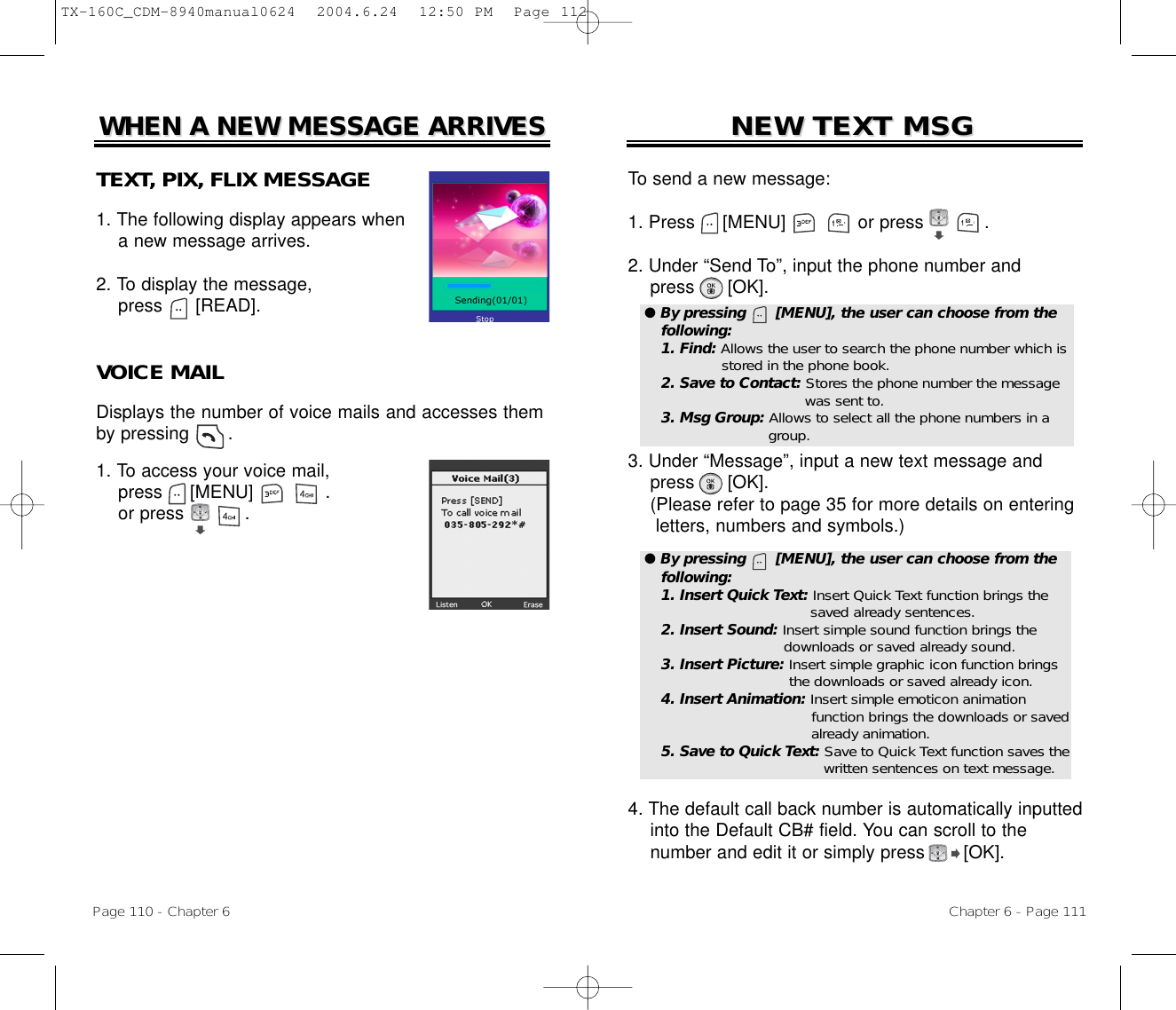 Chapter 6 - Page 111To send a new message:1. Press     [MENU]             or press           .               2. Under “Send To”, input the phone number andpress [OK].3. Under “Message”, input a new text message andpress [OK].(Please refer to page 35 for more details on entering letters, numbers and symbols.)4. The default call back number is automatically inputted   into the Default CB# field. You can scroll to the number and edit it or simply press [OK].NEW TEXT MSGNEW TEXT MSGPage 110 - Chapter 6TEXT, PIX, FLIX MESSAGE1. The following display appears when a new message arrives.2. To display the message, press      [READ].VOICE MAILDisplays the number of voice mails and accesses themby pressing       .1. To access your voice mail,press     [MENU]             .or press           .WHEN A NEW MESSAGE ARRIVESWHEN A NEW MESSAGE ARRIVES● By pressing      [MENU], the user can choose from thefollowing:1. Find: Allows the user to search the phone number which isstored in the phone book.2. Save to Contact: Stores the phone number the message  was sent to.3. Msg Group: Allows to select all the phone numbers in a group.● By pressing      [MENU], the user can choose from thefollowing:1. Insert Quick Text: Insert Quick Text function brings the saved already sentences.2. Insert Sound: Insert simple sound function brings the downloads or saved already sound.3. Insert Picture: Insert simple graphic icon function brings the downloads or saved already icon.4. Insert Animation: Insert simple emoticon animation function brings the downloads or saved  already animation.5. Save to Quick Text: Save to Quick Text function saves thewritten sentences on text message.TX-160C_CDM-8940manual0624  2004.6.24  12:50 PM  Page 112