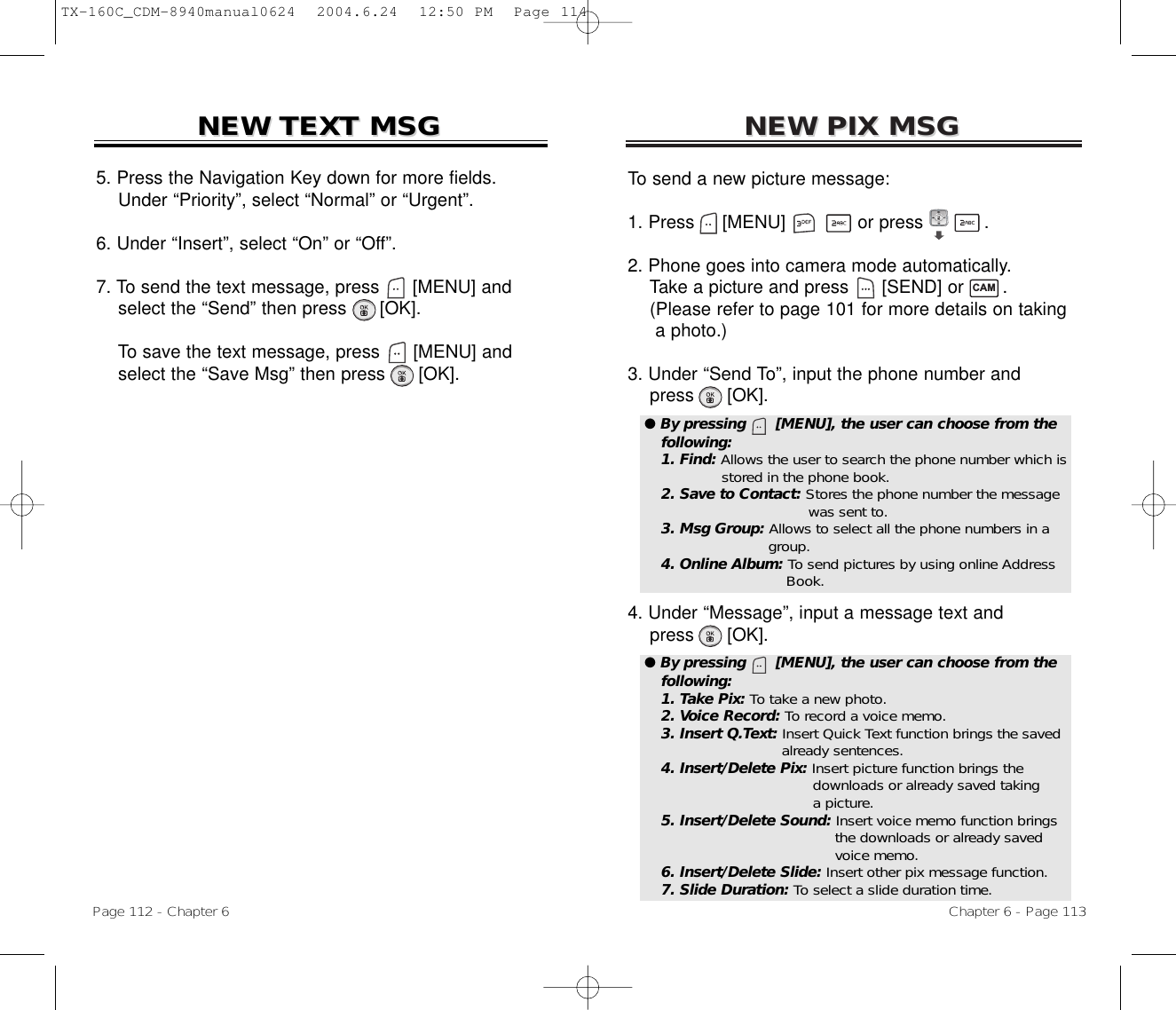 NEW PIX MSGNEW PIX MSGTo send a new picture message:1. Press     [MENU]             or press           .              2. Phone goes into camera mode automatically.Take a picture and press [SEND] or       .(Please refer to page 101 for more details on taking a photo.)3. Under “Send To”, input the phone number andpress [OK].4. Under “Message”, input a message text andpress [OK].Chapter 6 - Page 113Page 112 - Chapter 6NEW TEXT MSGNEW TEXT MSG5. Press the Navigation Key down for more fields.    Under “Priority”, select “Normal” or “Urgent”.6. Under “Insert”, select “On” or “Off”.7. To send the text message, press [MENU] andselect the “Send” then press [OK].To save the text message, press [MENU] andselect the “Save Msg” then press [OK].● By pressing      [MENU], the user can choose from thefollowing:1. Find: Allows the user to search the phone number which isstored in the phone book.2. Save to Contact: Stores the phone number the message  was sent to.3. Msg Group: Allows to select all the phone numbers in a group.4. Online Album: To send pictures by using online Address Book.● By pressing      [MENU], the user can choose from thefollowing:1. Take Pix: To take a new photo.2. Voice Record: To record a voice memo.3. Insert Q.Text: Insert Quick Text function brings the savedalready sentences.4. Insert/Delete Pix: Insert picture function brings the downloads or already saved taking a picture.5. Insert/Delete Sound: Insert voice memo function brings the downloads or already saved voice memo.6. Insert/Delete Slide: Insert other pix message function.7. Slide Duration: To select a slide duration time.CAMTX-160C_CDM-8940manual0624  2004.6.24  12:50 PM  Page 114