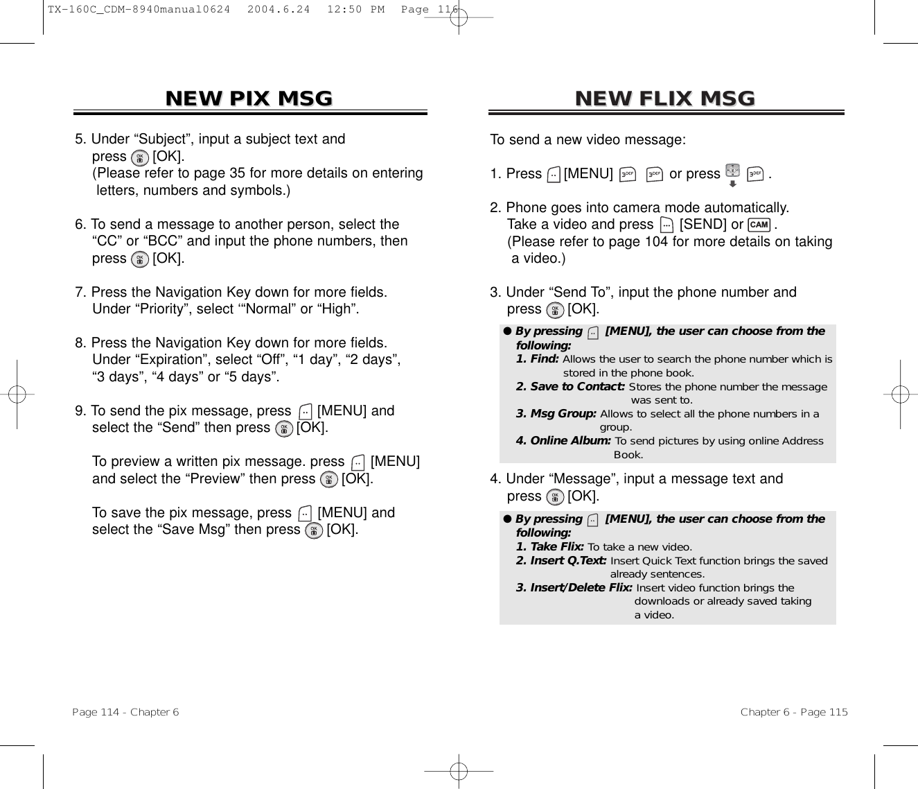 NEW FLIX MSGNEW FLIX MSGTo send a new video message:1. Press     [MENU]             or press           .              2. Phone goes into camera mode automatically.Take a video and press [SEND] or       .(Please refer to page 104 for more details on taking a video.)3. Under “Send To”, input the phone number andpress [OK].4. Under “Message”, input a message text andpress [OK].Chapter 6 - Page 115Page 114 - Chapter 6NEW PIX MSGNEW PIX MSG5. Under “Subject”, input a subject text andpress [OK].(Please refer to page 35 for more details on entering letters, numbers and symbols.)6. To send a message to another person, select the  “CC” or “BCC” and input the phone numbers, then   press [OK].7. Press the Navigation Key down for more fields.    Under “Priority”, select ‘“Normal” or “High”.8. Press the Navigation Key down for more fields.    Under “Expiration”, select “Off”, “1 day”, “2 days”, “3 days”, “4 days” or “5 days”.9. To send the pix message, press [MENU] andselect the “Send” then press [OK].To preview a written pix message. press [MENU] and select the “Preview” then press [OK].To save the pix message, press [MENU] andselect the “Save Msg” then press [OK].● By pressing      [MENU], the user can choose from thefollowing:1. Find: Allows the user to search the phone number which isstored in the phone book.2. Save to Contact: Stores the phone number the message  was sent to.3. Msg Group: Allows to select all the phone numbers in a group.4. Online Album: To send pictures by using online Address Book.● By pressing      [MENU], the user can choose from thefollowing:1. Take Flix: To take a new video.2. Insert Q.Text: Insert Quick Text function brings the savedalready sentences.3. Insert/Delete Flix: Insert video function brings the downloads or already saved taking a video.CAMTX-160C_CDM-8940manual0624  2004.6.24  12:50 PM  Page 116