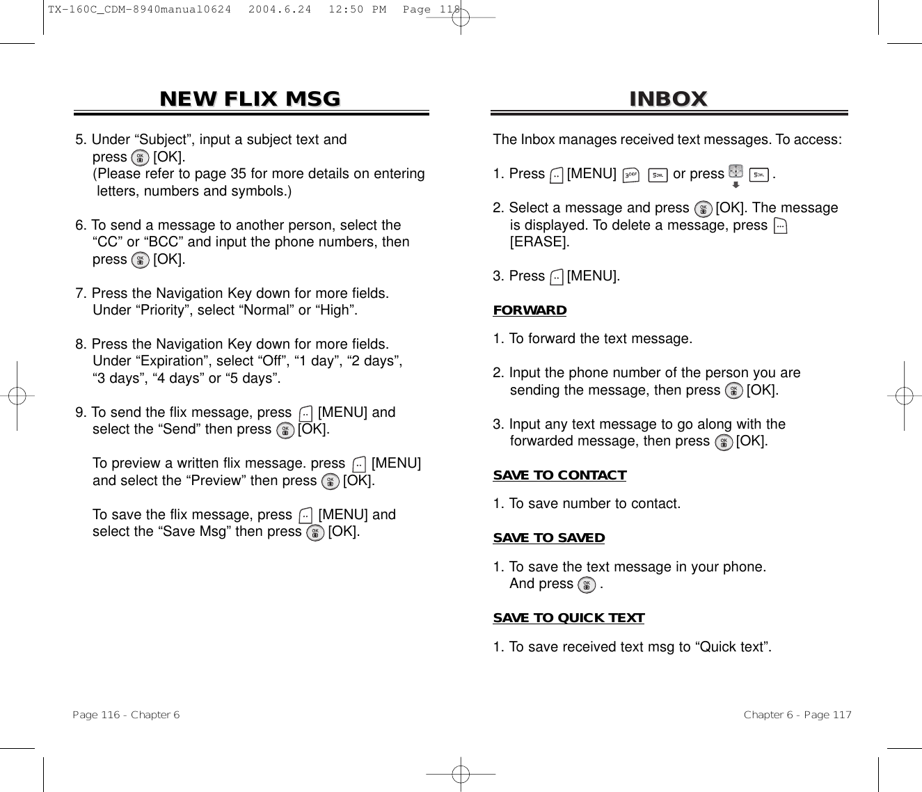 INBOXINBOXChapter 6 - Page 117Page 116 - Chapter 6NEW FLIX MSGNEW FLIX MSG5. Under “Subject”, input a subject text and press [OK].(Please refer to page 35 for more details on entering letters, numbers and symbols.)6. To send a message to another person, select the  “CC” or “BCC” and input the phone numbers, then   press [OK].7. Press the Navigation Key down for more fields.    Under “Priority”, select “Normal” or “High”.8. Press the Navigation Key down for more fields.    Under “Expiration”, select “Off”, “1 day”, “2 days”, “3 days”, “4 days” or “5 days”.9. To send the flix message, press [MENU] andselect the “Send” then press [OK].To preview a written flix message. press [MENU] and select the “Preview” then press [OK].To save the flix message, press [MENU] andselect the “Save Msg” then press [OK].The Inbox manages received text messages. To access:1. Press     [MENU]             or press           .             2. Select a message and press [OK]. The messageis displayed. To delete a message, press[ERASE].3. Press     [MENU].FORWARD1. To forward the text message.2. Input the phone number of the person you aresending the message, then press [OK].3. Input any text message to go along with theforwarded message, then press [OK].SAVE TO CONTACT1. To save number to contact.SAVE TO SAVED1. To save the text message in your phone.And press .SAVE TO QUICK TEXT1. To save received text msg to “Quick text”.TX-160C_CDM-8940manual0624  2004.6.24  12:50 PM  Page 118