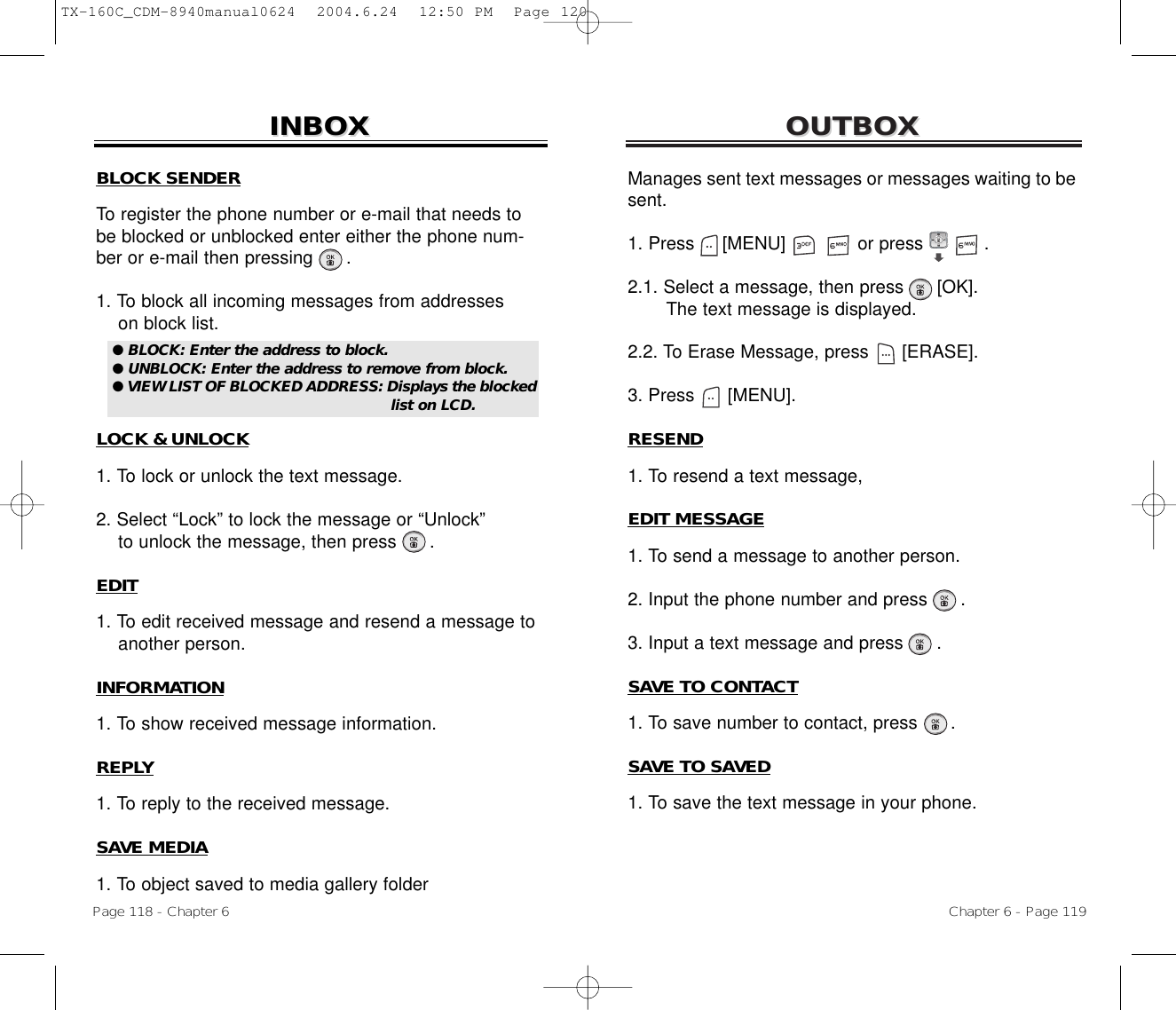 OUTBOXOUTBOXManages sent text messages or messages waiting to besent.1. Press     [MENU]             or press           .              2.1. Select a message, then press [OK].The text message is displayed.2.2. To Erase Message, press [ERASE].3. Press [MENU].RESEND1. To resend a text message,EDIT MESSAGE1. To send a message to another person.2. Input the phone number and press .3. Input a text message and press .SAVE TO CONTACT1. To save number to contact, press      .SAVE TO SAVED1. To save the text message in your phone.Chapter 6 - Page 119Page 118 - Chapter 6INBOXINBOXBLOCK SENDERTo register the phone number or e-mail that needs tobe blocked or unblocked enter either the phone num-ber or e-mail then pressing .1. To block all incoming messages from addresseson block list.LOCK &amp; UNLOCK1. To lock or unlock the text message.2. Select “Lock” to lock the message or “Unlock”to unlock the message, then press      .EDIT1. To edit received message and resend a message to another person.INFORMATION1. To show received message information.REPLY1. To reply to the received message.SAVE MEDIA1. To object saved to media gallery folder● BLOCK: Enter the address to block.● UNBLOCK: Enter the address to remove from block.● VIEW LIST OF BLOCKED ADDRESS: Displays the blockedlist on LCD.TX-160C_CDM-8940manual0624  2004.6.24  12:50 PM  Page 120