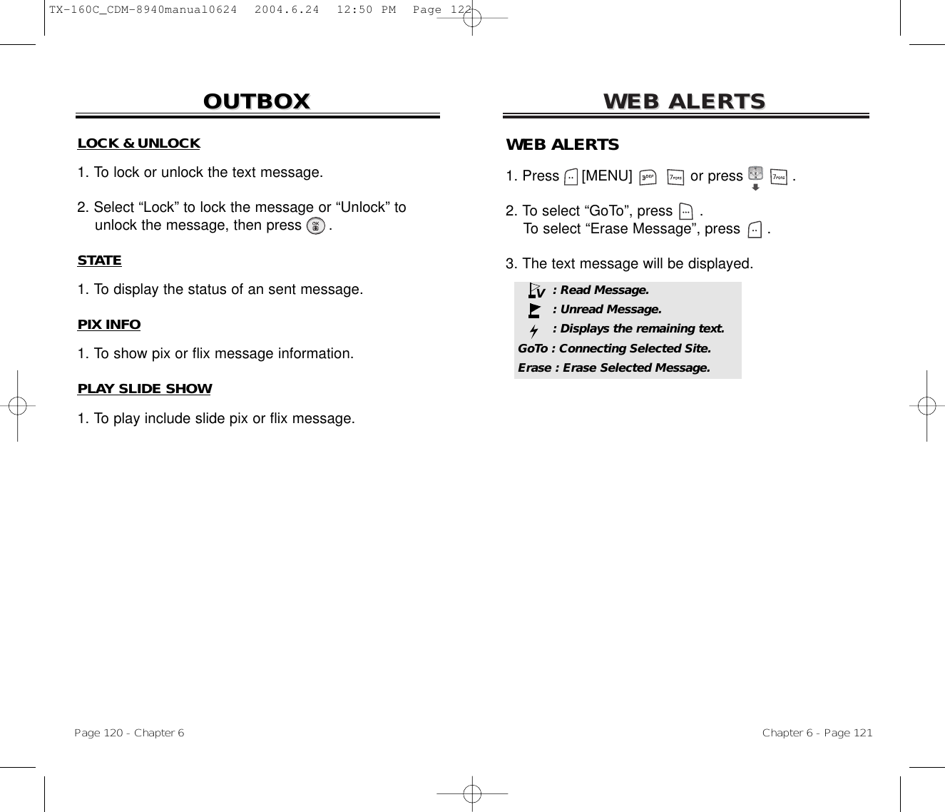 WEB ALERWEB ALERTSTSChapter 6 - Page 121Page 120 - Chapter 6OUTBOXOUTBOXLOCK &amp; UNLOCK1. To lock or unlock the text message.2. Select “Lock” to lock the message or “Unlock” to  unlock the message, then press .STATE1. To display the status of an sent message.PIX INFO1. To show pix or flix message information.PLAY SLIDE SHOW1. To play include slide pix or flix message.WEB ALERTS1. Press     [MENU]             or press           .  2. To select “GoTo”, press .To select “Erase Message”, press .3. The text message will be displayed.: Read Message.: Unread Message.: Displays the remaining text.GoTo : Connecting Selected Site.Erase : Erase Selected Message.VTX-160C_CDM-8940manual0624  2004.6.24  12:50 PM  Page 122