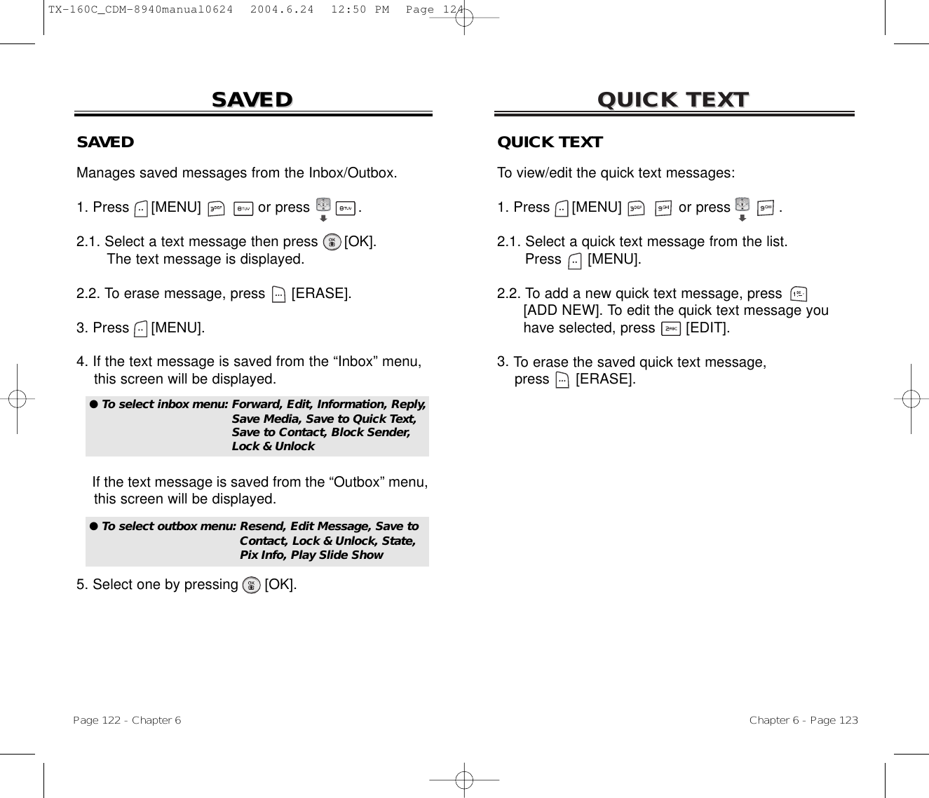 QUICK TEXTQUICK TEXTChapter 6 - Page 123Page 122 - Chapter 6SASAVEDVEDSAVEDManages saved messages from the Inbox/Outbox.1. Press     [MENU]             or press           . 2.1. Select a text message then press [OK].The text message is displayed.2.2. To erase message, press [ERASE].3. Press [MENU].4. If the text message is saved from the “Inbox” menu, this screen will be displayed.If the text message is saved from the “Outbox” menu, this screen will be displayed.5. Select one by pressing [OK].● To select inbox menu: Forward, Edit, Information, Reply,Save Media, Save to Quick Text,Save to Contact, Block Sender,Lock &amp; Unlock● To select outbox menu: Resend, Edit Message, Save to Contact, Lock &amp; Unlock, State, Pix Info, Play Slide ShowQUICK TEXTTo view/edit the quick text messages:1. Press     [MENU]             or press           .  2.1. Select a quick text message from the list.Press [MENU].2.2. To add a new quick text message, press[ADD NEW]. To edit the quick text message you have selected, press [EDIT].3. To erase the saved quick text message,press [ERASE].TX-160C_CDM-8940manual0624  2004.6.24  12:50 PM  Page 124