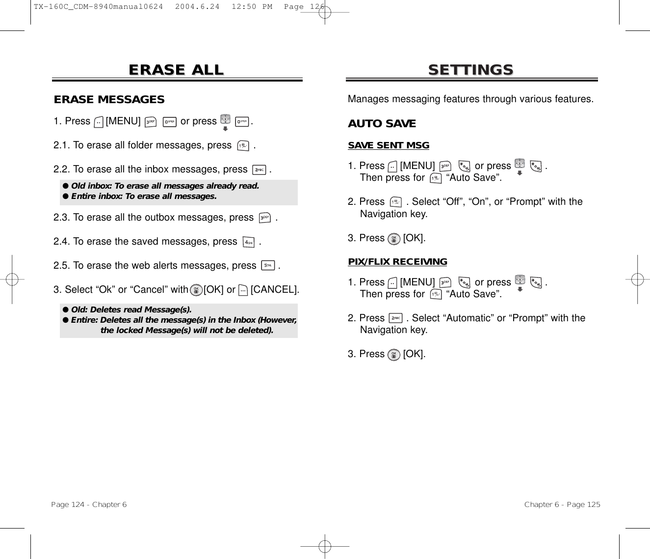 SETTINGSSETTINGSChapter 6 - Page 125Page 124 - Chapter 6ERASE ALLERASE ALLERASE MESSAGES1. Press     [MENU]             or press           .  2.1. To erase all folder messages, press .2.2. To erase all the inbox messages, press .2.3. To erase all the outbox messages, press .2.4. To erase the saved messages, press .2.5. To erase the web alerts messages, press .3. Select “Ok” or “Cancel” with [OK] or [CANCEL].● Old inbox: To erase all messages already read.● Entire inbox: To erase all messages.● Old: Deletes read Message(s).● Entire: Deletes all the message(s) in the Inbox (However,the locked Message(s) will not be deleted).Manages messaging features through various features.AUTO SAVESAVE SENT MSG1. Press     [MENU]             or press           .   Then press for       “Auto Save”.2. Press       . Select “Off”, “On”, or “Prompt” with the Navigation key.3. Press      [OK].PIX/FLIX RECEIVING1. Press     [MENU]             or press           .   Then press for       “Auto Save”.2. Press       . Select “Automatic” or “Prompt” with the Navigation key.3. Press      [OK].TX-160C_CDM-8940manual0624  2004.6.24  12:50 PM  Page 126