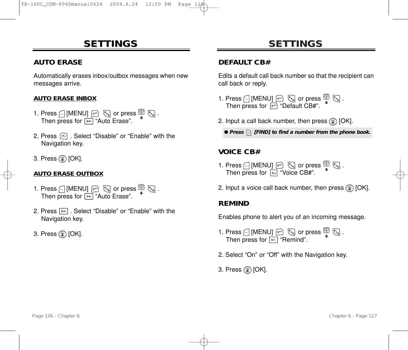 SETTINGSSETTINGSChapter 6 - Page 127Page 126 - Chapter 6SETTINGSSETTINGSAUTO ERASEAutomatically erases inbox/outbox messages when newmessages arrive.AUTO ERASE INBOX1. Press     [MENU]             or press           .   Then press for       “Auto Erase”.2. Press       . Select “Disable” or “Enable” with the Navigation key.3. Press      [OK].AUTO ERASE OUTBOX1. Press     [MENU]             or press           . Then press for       “Auto Erase”.2. Press       . Select “Disable” or “Enable” with the Navigation key.3. Press      [OK].DEFAULT CB#Edits a default call back number so that the recipient cancall back or reply.1. Press     [MENU]             or press           . Then press for       “Default CB#”.2. Input a call back number, then press [OK].VOICE CB#1. Press     [MENU]             or press           .Then press for       “Voice CB#”.2. Input a voice call back number, then press [OK].REMINDEnables phone to alert you of an incoming message.1. Press     [MENU]             or press           .Then press for       “Remind”.2. Select “On” or “Off” with the Navigation key.3. Press      [OK].● Press      [FIND] to find a number from the phone book.TX-160C_CDM-8940manual0624  2004.6.24  12:50 PM  Page 128