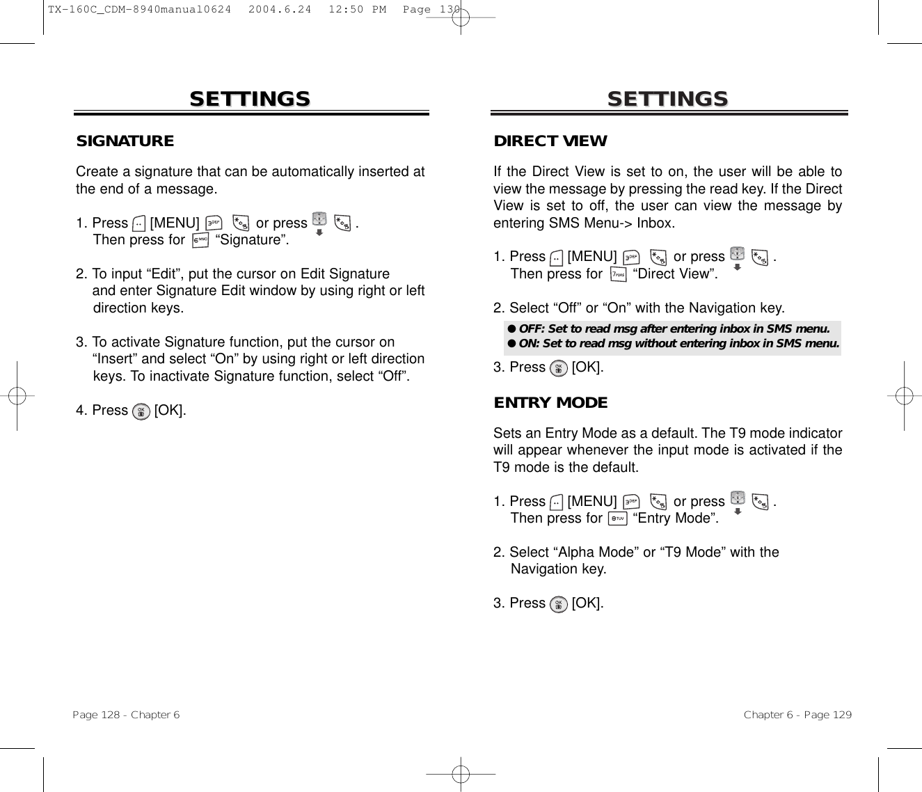 SETTINGSSETTINGSChapter 6 - Page 129Page 128 - Chapter 6SETTINGSSETTINGSSIGNATURECreate a signature that can be automatically inserted atthe end of a message.1. Press     [MENU]             or press           .Then press for       “Signature”.2. To input “Edit”, put the cursor on Edit Signature and enter Signature Edit window by using right or left direction keys.3. To activate Signature function, put the cursor on “Insert” and select “On” by using right or left direction keys. To inactivate Signature function, select “Off”.4. Press      [OK].DIRECT VIEWIf the Direct View is set to on, the user will be able toview the message by pressing the read key. If the DirectView is set to off, the user can view the message byentering SMS Menu-&gt; Inbox.1. Press     [MENU]             or press           .  Then press for       “Direct View”.2. Select “Off” or “On” with the Navigation key.3. Press      [OK].ENTRY MODESets an Entry Mode as a default. The T9 mode indicatorwill appear whenever the input mode is activated if theT9 mode is the default.1. Press     [MENU]             or press           .  Then press for       “Entry Mode”.2. Select “Alpha Mode” or “T9 Mode” with theNavigation key.3. Press      [OK].● OFF: Set to read msg after entering inbox in SMS menu.● ON: Set to read msg without entering inbox in SMS menu.TX-160C_CDM-8940manual0624  2004.6.24  12:50 PM  Page 130