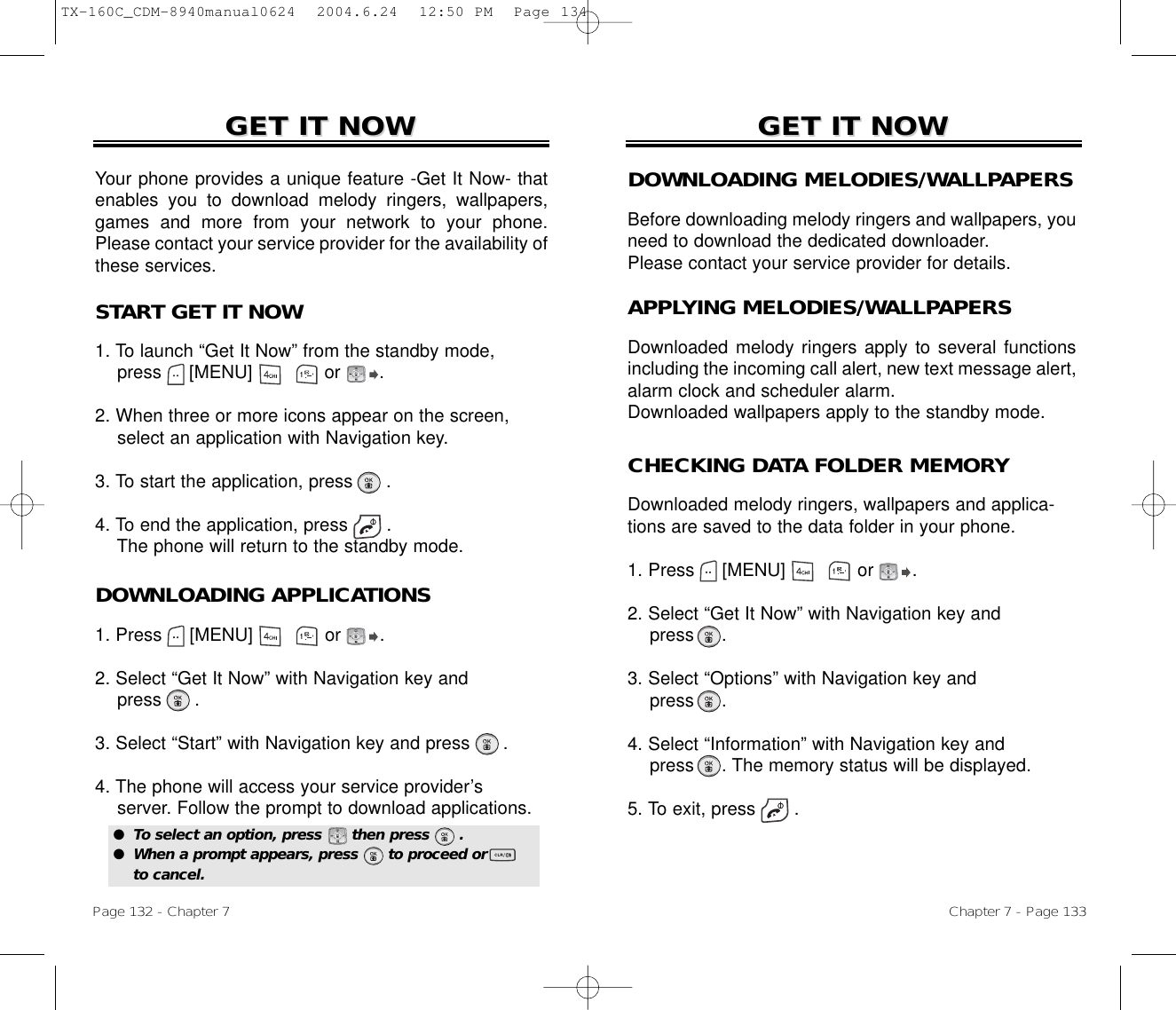 Chapter 7 - Page 133Page 132 - Chapter 7GET IT NOWGET IT NOWDOWNLOADING MELODIES/WALLPAPERSBefore downloading melody ringers and wallpapers, youneed to download the dedicated downloader.Please contact your service provider for details.APPLYING MELODIES/WALLPAPERSDownloaded melody ringers apply to several functionsincluding the incoming call alert, new text message alert,alarm clock and scheduler alarm.Downloaded wallpapers apply to the standby mode.START GET IT NOW1. To launch “Get It Now” from the standby mode, press     [MENU]             or       .2. When three or more icons appear on the screen,select an application with Navigation key.3. To start the application, press      .4. To end the application, press .The phone will return to the standby mode.GET IT NOWGET IT NOWYour phone provides a unique feature -Get It Now- thatenables you to download melody ringers, wallpapers,games and more from your network to your phone.Please contact your service provider for the availability ofthese services.CHECKING DATA FOLDER MEMORYDownloaded melody ringers, wallpapers and applica-tions are saved to the data folder in your phone.1. Press     [MENU]             or       .2. Select “Get It Now” with Navigation key andpress .3. Select “Options” with Navigation key andpress .4. Select “Information” with Navigation key andpress . The memory status will be displayed.5. To exit, press .DOWNLOADING APPLICATIONS1. Press     [MENU]             or       .2. Select “Get It Now” with Navigation key andpress .3. Select “Start” with Navigation key and press .4. The phone will access your service provider’sserver. Follow the prompt to download applications.●  To select an option, press      then press      .●  When a prompt appears, press      to proceed orto cancel.TX-160C_CDM-8940manual0624  2004.6.24  12:50 PM  Page 134