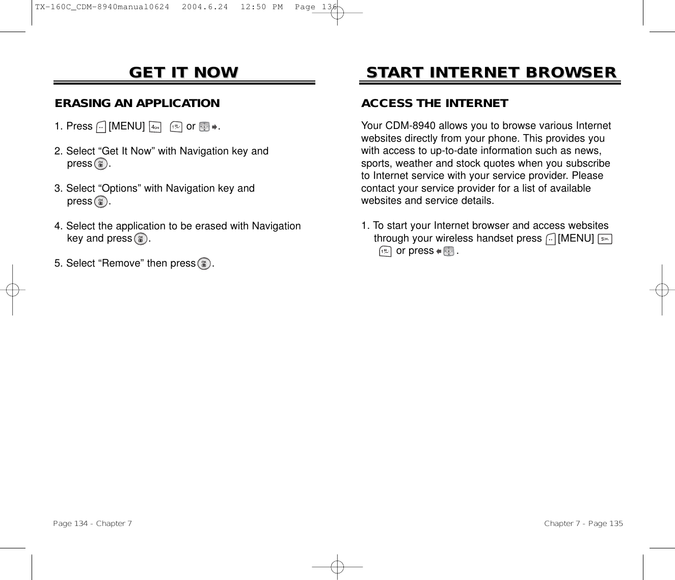 Chapter 7 - Page 135Page 134 - Chapter 7STSTARART INTERNET BROWSERT INTERNET BROWSERGET IT NOWGET IT NOWERASING AN APPLICATION1. Press     [MENU]             or       .2. Select “Get It Now” with Navigation key andpress .3. Select “Options” with Navigation key andpress .4. Select the application to be erased with Navigation key and press .5. Select “Remove” then press .ACCESS THE INTERNETYour CDM-8940 allows you to browse various Internetwebsites directly from your phone. This provides youwith access to up-to-date information such as news,sports, weather and stock quotes when you subscribeto Internet service with your service provider. Pleasecontact your service provider for a list of available websites and service details. 1. To start your Internet browser and access websites through your wireless handset press [MENU]       or press       . TX-160C_CDM-8940manual0624  2004.6.24  12:50 PM  Page 136