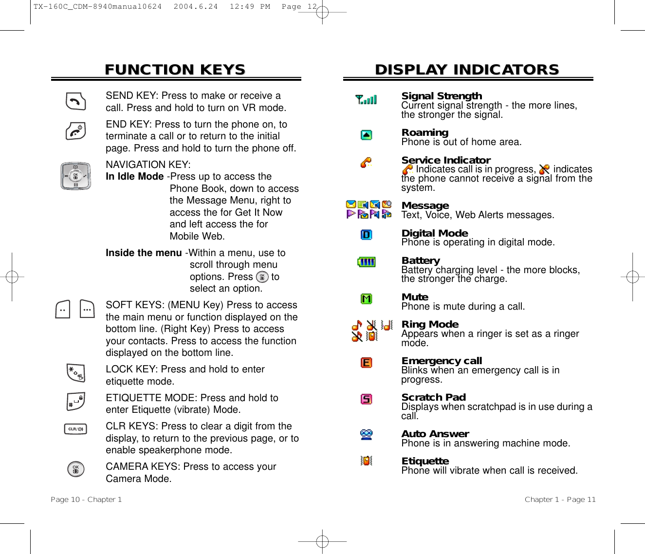 DISPLADISPLAY INDICAY INDICATORSTORSChapter 1 - Page 11FUNCTION KEYSFUNCTION KEYSSEND KEY: Press to make or receive acall. Press and hold to turn on VR mode.END KEY: Press to turn the phone on, toterminate a call or to return to the initialpage. Press and hold to turn the phone off.NAVIGATION KEY: In Idle Mode -Press up to access the Phone Book, down to access the Message Menu, right to  access the for Get It Now and left access the for Mobile Web.Inside the menu -Within a menu, use to  scroll through menu options. Press      to select an option.SOFT KEYS: (MENU Key) Press to accessthe main menu or function displayed on thebottom line. (Right Key) Press to accessyour contacts. Press to access the functiondisplayed on the bottom line.LOCK KEY: Press and hold to enter etiquette mode.ETIQUETTE MODE: Press and hold toenter Etiquette (vibrate) Mode.CLR KEYS: Press to clear a digit from thedisplay, to return to the previous page, or toenable speakerphone mode.CAMERA KEYS: Press to access yourCamera Mode.Page 10 - Chapter 1Signal StrengthCurrent signal strength - the more lines, the stronger the signal.RoamingPhone is out of home area.Service IndicatorIndicates call is in progress, indicatesthe phone cannot receive a signal from thesystem.MessageText, Voice, Web Alerts messages.Digital ModePhone is operating in digital mode.BatteryBattery charging level - the more blocks, the stronger the charge.MutePhone is mute during a call.Ring ModeAppears when a ringer is set as a ringer mode.Emergency callBlinks when an emergency call is inprogress.Scratch PadDisplays when scratchpad is in use during acall.Auto AnswerPhone is in answering machine mode.EtiquettePhone will vibrate when call is received.TX-160C_CDM-8940manual0624  2004.6.24  12:49 PM  Page 12