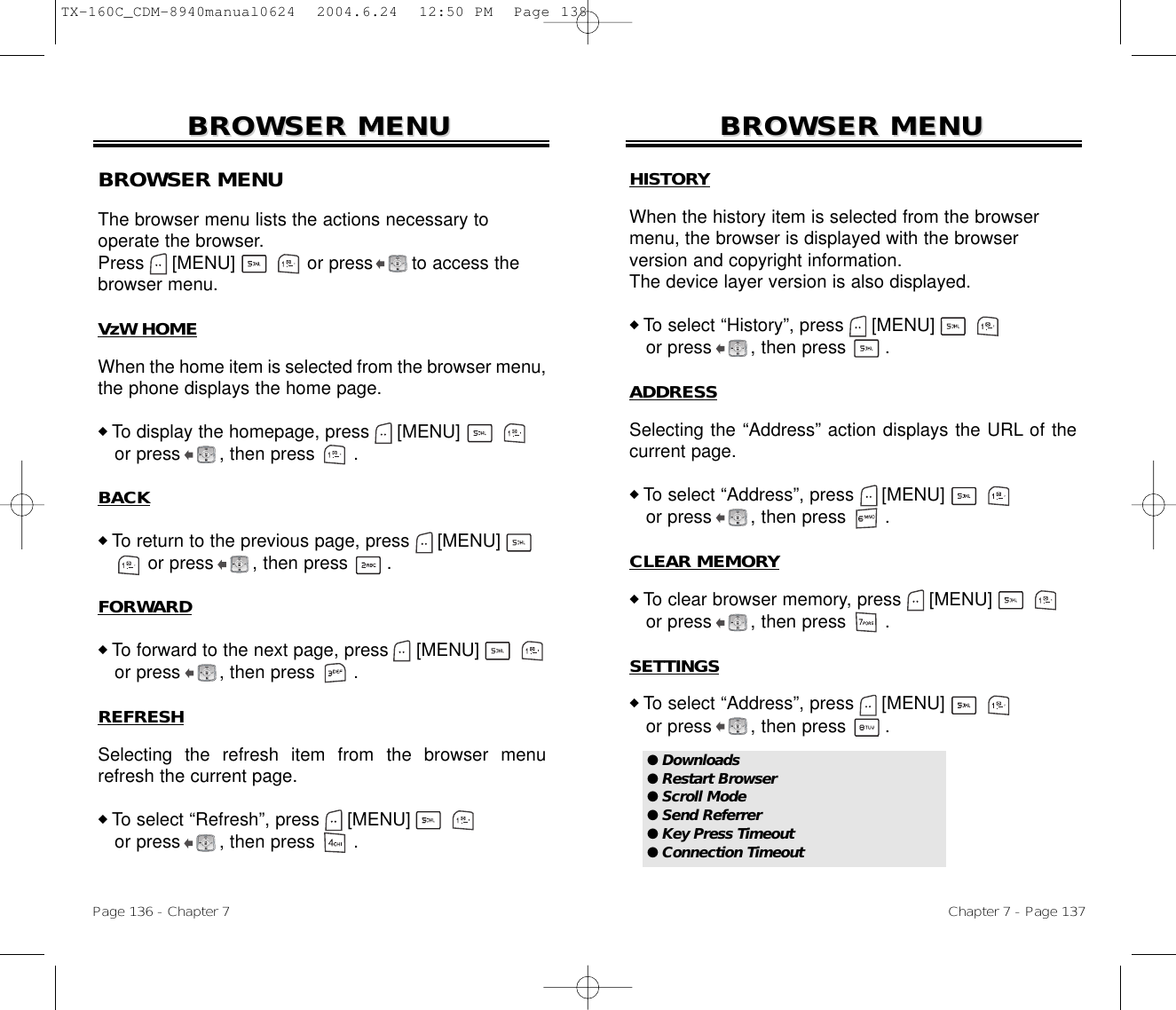 Chapter 7 - Page 137Page 136 - Chapter 7BROWSER MENUBROWSER MENUBROWSER MENUThe browser menu lists the actions necessary to operate the browser.Press [MENU]             or press       to access the browser menu.VzW HOMEWhen the home item is selected from the browser menu,the phone displays the home page.◆ To display the homepage, press [MENU]             or press       , then press       .BACK◆ To return to the previous page, press [MENU]          or press       , then press       .FORWARD◆ To forward to the next page, press [MENU]             or press       , then press       .REFRESHSelecting the refresh item from the browser menurefresh the current page.◆ To select “Refresh”, press [MENU]             or press       , then press       .BROWSER MENUBROWSER MENUHISTORYWhen the history item is selected from the browsermenu, the browser is displayed with the browser version and copyright information.The device layer version is also displayed.◆ To select “History”, press [MENU]             or press       , then press       .ADDRESSSelecting the “Address” action displays the URL of thecurrent page.◆ To select “Address”, press [MENU]             or press       , then press       .CLEAR MEMORY◆ To clear browser memory, press [MENU]             or press       , then press       .SETTINGS◆ To select “Address”, press [MENU]             or press       , then press       .● Downloads● Restart Browser● Scroll Mode● Send Referrer● Key Press Timeout● Connection TimeoutTX-160C_CDM-8940manual0624  2004.6.24  12:50 PM  Page 138