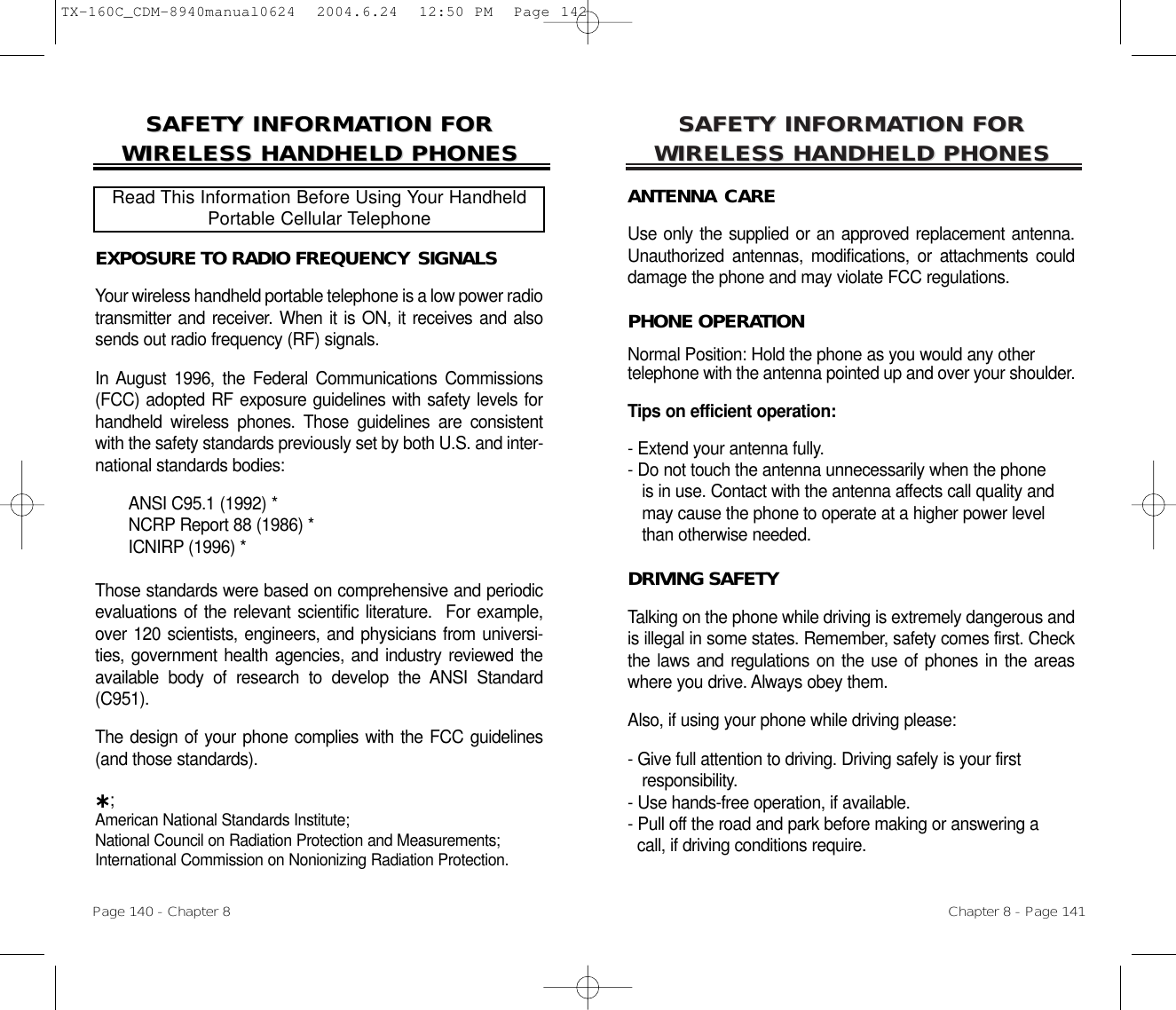 SAFETY INFORMASAFETY INFORMATION FOR TION FOR WIRELESS HANDHELD PHONESWIRELESS HANDHELD PHONESANTENNA CAREUse only the supplied or an approved replacement antenna.Unauthorized antennas, modifications, or attachments coulddamage the phone and may violate FCC regulations.PHONE OPERATIONNormal Position: Hold the phone as you would any other telephone with the antenna pointed up and over your shoulder.Tips on efficient operation:- Extend your antenna fully.- Do not touch the antenna unnecessarily when the phone is in use. Contact with the antenna affects call quality and may cause the phone to operate at a higher power level than otherwise needed.DRIVING SAFETYTalking on the phone while driving is extremely dangerous andis illegal in some states. Remember, safety comes first. Checkthe laws and regulations on the use of phones in the areaswhere you drive. Always obey them.Also, if using your phone while driving please:- Give full attention to driving. Driving safely is your first responsibility.- Use hands-free operation, if available.- Pull off the road and park before making or answering a call, if driving conditions require.Chapter 8 - Page 141SAFETY INFORMASAFETY INFORMATION FOR TION FOR WIRELESS HANDHELD PHONESWIRELESS HANDHELD PHONESEXPOSURE TO RADIO FREQUENCY SIGNALSYour wireless handheld portable telephone is a low power radiotransmitter and receiver. When it is ON, it receives and alsosends out radio frequency (RF) signals.In August 1996, the Federal Communications Commissions(FCC) adopted RF exposure guidelines with safety levels forhandheld wireless phones. Those guidelines are consistentwith the safety standards previously set by both U.S. and inter-national standards bodies:ANSI C95.1 (1992) *NCRP Report 88 (1986) *ICNIRP (1996) *Those standards were based on comprehensive and periodicevaluations of the relevant scientific literature.  For example,over 120 scientists, engineers, and physicians from universi-ties, government health agencies, and industry reviewed theavailable body of research to develop the ANSI Standard(C951).The design of your phone complies with the FCC guidelines(and those standards).˙;American National Standards Institute; National Council on Radiation Protection and Measurements;International Commission on Nonionizing Radiation Protection.Read This Information Before Using Your HandheldPortable Cellular TelephonePage 140 - Chapter 8TX-160C_CDM-8940manual0624  2004.6.24  12:50 PM  Page 142