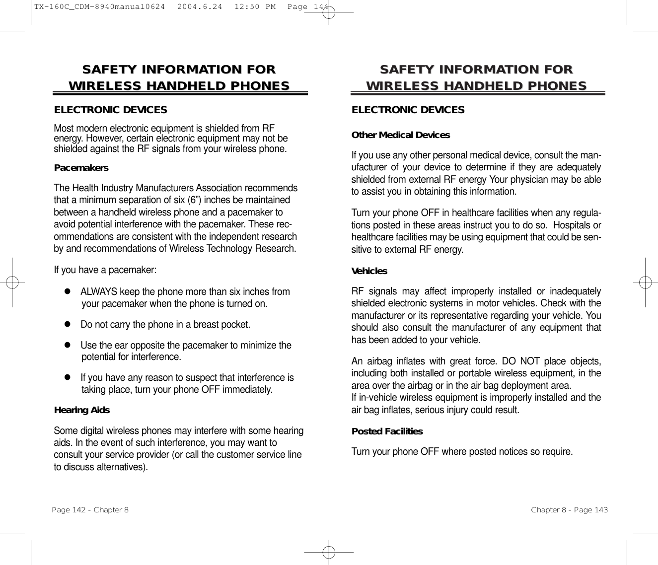 SAFETY INFORMASAFETY INFORMATION FOR TION FOR WIRELESS HANDHELD PHONESWIRELESS HANDHELD PHONESELECTRONIC DEVICESOther Medical DevicesIf you use any other personal medical device, consult the man-ufacturer of your device to determine if they are adequatelyshielded from external RF energy Your physician may be ableto assist you in obtaining this information.Turn your phone OFF in healthcare facilities when any regula-tions posted in these areas instruct you to do so.  Hospitals orhealthcare facilities may be using equipment that could be sen-sitive to external RF energy.VehiclesRF signals may affect improperly installed or inadequatelyshielded electronic systems in motor vehicles. Check with themanufacturer or its representative regarding your vehicle. Youshould also consult the manufacturer of any equipment thathas been added to your vehicle.An airbag inflates with great force. DO NOT place objects,including both installed or portable wireless equipment, in thearea over the airbag or in the air bag deployment area. If in-vehicle wireless equipment is improperly installed and theair bag inflates, serious injury could result.Posted FacilitiesTurn your phone OFF where posted notices so require.Chapter 8 - Page 143SAFETY INFORMASAFETY INFORMATION FOR TION FOR WIRELESS HANDHELD PHONESWIRELESS HANDHELD PHONESELECTRONIC DEVICESMost modern electronic equipment is shielded from RF energy. However, certain electronic equipment may not beshielded against the RF signals from your wireless phone.PacemakersThe Health Industry Manufacturers Association recommendsthat a minimum separation of six (6”) inches be maintainedbetween a handheld wireless phone and a pacemaker toavoid potential interference with the pacemaker. These rec-ommendations are consistent with the independent researchby and recommendations of Wireless Technology Research.If you have a pacemaker:lALWAYS keep the phone more than six inches fromyour pacemaker when the phone is turned on.lDo not carry the phone in a breast pocket.lUse the ear opposite the pacemaker to minimize thepotential for interference.lIf you have any reason to suspect that interference istaking place, turn your phone OFF immediately.Hearing AidsSome digital wireless phones may interfere with some hearingaids. In the event of such interference, you may want to consult your service provider (or call the customer service lineto discuss alternatives).Page 142 - Chapter 8TX-160C_CDM-8940manual0624  2004.6.24  12:50 PM  Page 144