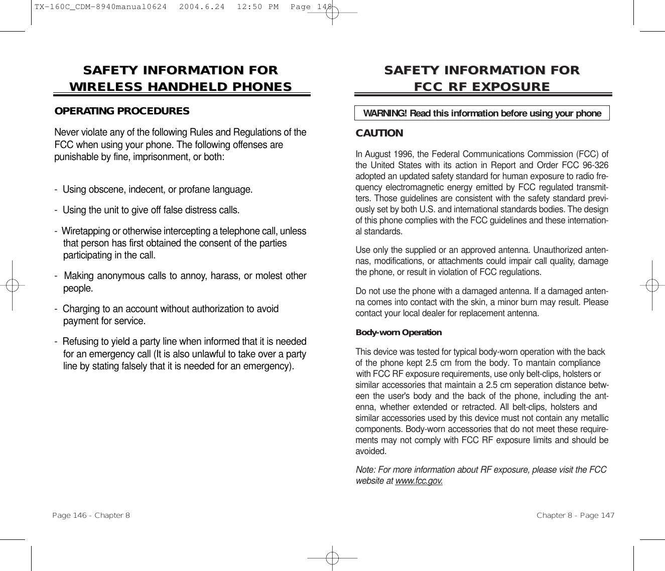 CAUTIONIn August 1996, the Federal Communications Commission (FCC) ofthe United States with its action in Report and Order FCC 96-326adopted an updated safety standard for human exposure to radio fre-quency electromagnetic energy emitted by FCC regulated transmit-ters. Those guidelines are consistent with the safety standard previ-ously set by both U.S. and international standards bodies. The designof this phone complies with the FCC guidelines and these internation-al standards.Use only the supplied or an approved antenna. Unauthorized anten-nas, modifications, or attachments could impair call quality, damagethe phone, or result in violation of FCC regulations.Do not use the phone with a damaged antenna. If a damaged anten-na comes into contact with the skin, a minor burn may result. Pleasecontact your local dealer for replacement antenna.Body-worn OperationThis device was tested for typical body-worn operation with the back of the phone kept 2.5 cm from the body. To mantain compliance  with FCC RF exposure requirements, use only belt-clips, holsters orsimilar accessories that maintain a 2.5 cm seperation distance betw-een the user&apos;s body and the back of the phone, including the ant-enna, whether extended or retracted. All belt-clips, holsters andsimilar accessories used by this device must not contain any metalliccomponents. Body-worn accessories that do not meet these require-ments may not comply with FCC RF exposure limits and should beavoided. Note: For more information about RF exposure, please visit the FCCwebsite at www.fcc.gov.SAFETY INFORMASAFETY INFORMATION FOR TION FOR FCC RF EXPOSUREFCC RF EXPOSUREWARNING! Read this information before using your phoneChapter 8 - Page 147SAFETY INFORMASAFETY INFORMATION FOR TION FOR WIRELESS HANDHELD PHONESWIRELESS HANDHELD PHONESOPERATING PROCEDURESNever violate any of the following Rules and Regulations of theFCC when using your phone. The following offenses are punishable by fine, imprisonment, or both:-  Using obscene, indecent, or profane language.-  Using the unit to give off false distress calls.-  Wiretapping or otherwise intercepting a telephone call, unlessthat person has first obtained the consent of the parties participating in the call.-  Making anonymous calls to annoy, harass, or molest otherpeople.-  Charging to an account without authorization to avoid payment for service.-  Refusing to yield a party line when informed that it is neededfor an emergency call (It is also unlawful to take over a partyline by stating falsely that it is needed for an emergency).Page 146 - Chapter 8TX-160C_CDM-8940manual0624  2004.6.24  12:50 PM  Page 148