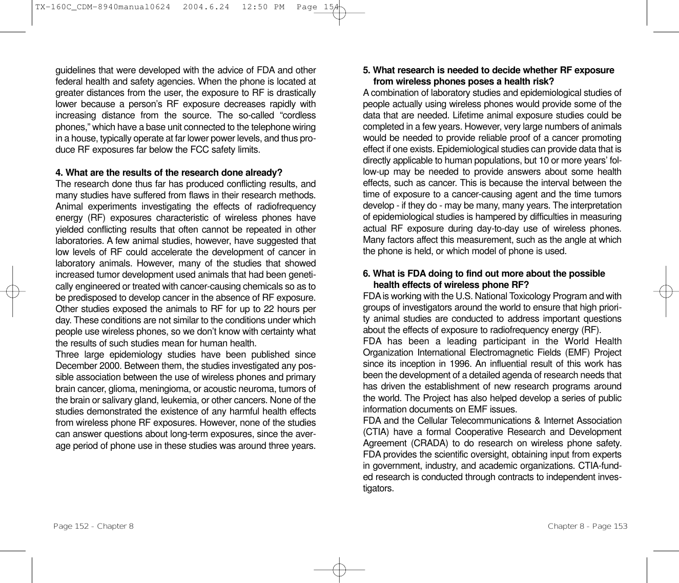 5. What research is needed to decide whether RF exposurefrom wireless phones poses a health risk? A combination of laboratory studies and epidemiological studies ofpeople actually using wireless phones would provide some of thedata that are needed. Lifetime animal exposure studies could becompleted in a few years. However, very large numbers of animalswould be needed to provide reliable proof of a cancer promotingeffect if one exists. Epidemiological studies can provide data that isdirectly applicable to human populations, but 10 or more years’ fol-low-up may be needed to provide answers about some healtheffects, such as cancer. This is because the interval between thetime of exposure to a cancer-causing agent and the time tumorsdevelop - if they do - may be many, many years. The interpretationof epidemiological studies is hampered by difficulties in measuringactual RF exposure during day-to-day use of wireless phones.Many factors affect this measurement, such as the angle at whichthe phone is held, or which model of phone is used.6. What is FDA doing to find out more about the possiblehealth effects of wireless phone RF? FDA is working with the U.S. National Toxicology Program and withgroups of investigators around the world to ensure that high priori-ty animal studies are conducted to address important questionsabout the effects of exposure to radiofrequency energy (RF).FDA has been a leading participant in the World HealthOrganization International Electromagnetic Fields (EMF) Projectsince its inception in 1996. An influential result of this work hasbeen the development of a detailed agenda of research needs thathas driven the establishment of new research programs aroundthe world. The Project has also helped develop a series of publicinformation documents on EMF issues.FDA and the Cellular Telecommunications &amp; Internet Association(CTIA) have a formal Cooperative Research and DevelopmentAgreement (CRADA) to do research on wireless phone safety.FDA provides the scientific oversight, obtaining input from expertsin government, industry, and academic organizations. CTIA-fund-ed research is conducted through contracts to independent inves-tigators. Chapter 8 - Page 153guidelines that were developed with the advice of FDA and otherfederal health and safety agencies. When the phone is located atgreater distances from the user, the exposure to RF is drasticallylower because a person’s RF exposure decreases rapidly withincreasing distance from the source. The so-called “cordlessphones,” which have a base unit connected to the telephone wiringin a house, typically operate at far lower power levels, and thus pro-duce RF exposures far below the FCC safety limits.4. What are the results of the research done already?The research done thus far has produced conflicting results, andmany studies have suffered from flaws in their research methods.Animal experiments investigating the effects of radiofrequencyenergy (RF) exposures characteristic of wireless phones haveyielded conflicting results that often cannot be repeated in otherlaboratories. A few animal studies, however, have suggested thatlow levels of RF could accelerate the development of cancer inlaboratory animals. However, many of the studies that showedincreased tumor development used animals that had been geneti-cally engineered or treated with cancer-causing chemicals so as tobe predisposed to develop cancer in the absence of RF exposure.Other studies exposed the animals to RF for up to 22 hours perday. These conditions are not similar to the conditions under whichpeople use wireless phones, so we don’t know with certainty whatthe results of such studies mean for human health.Three large epidemiology studies have been published sinceDecember 2000. Between them, the studies investigated any pos-sible association between the use of wireless phones and primarybrain cancer, glioma, meningioma, or acoustic neuroma, tumors ofthe brain or salivary gland, leukemia, or other cancers. None of thestudies demonstrated the existence of any harmful health effectsfrom wireless phone RF exposures. However, none of the studiescan answer questions about long-term exposures, since the aver-age period of phone use in these studies was around three years.Page 152 - Chapter 8TX-160C_CDM-8940manual0624  2004.6.24  12:50 PM  Page 154