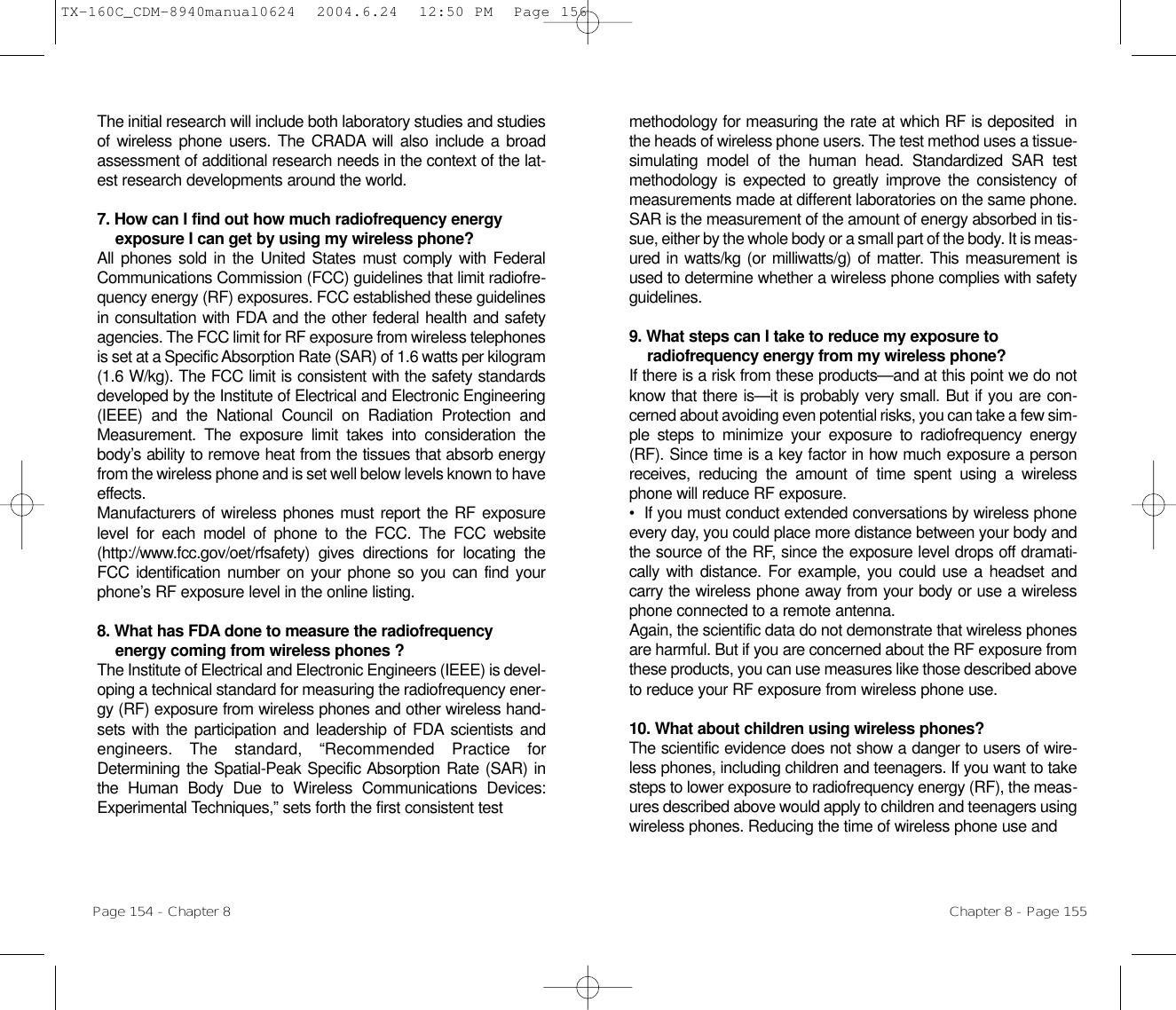 methodology for measuring the rate at which RF is deposited  inthe heads of wireless phone users. The test method uses a tissue-simulating model of the human head. Standardized SAR testmethodology is expected to greatly improve the consistency ofmeasurements made at different laboratories on the same phone.SAR is the measurement of the amount of energy absorbed in tis-sue, either by the whole body or a small part of the body. It is meas-ured in watts/kg (or milliwatts/g) of matter. This measurement isused to determine whether a wireless phone complies with safetyguidelines.9. What steps can I take to reduce my exposure toradiofrequency energy from my wireless phone? If there is a risk from these products—and at this point we do notknow that there is—it is probably very small. But if you are con-cerned about avoiding even potential risks, you can take a few sim-ple steps to minimize your exposure to radiofrequency energy(RF). Since time is a key factor in how much exposure a personreceives, reducing the amount of time spent using a wirelessphone will reduce RF exposure.•  If you must conduct extended conversations by wireless phoneevery day, you could place more distance between your body andthe source of the RF, since the exposure level drops off dramati-cally with distance. For example, you could use a headset andcarry the wireless phone away from your body or use a wirelessphone connected to a remote antenna.Again, the scientific data do not demonstrate that wireless phonesare harmful. But if you are concerned about the RF exposure fromthese products, you can use measures like those described aboveto reduce your RF exposure from wireless phone use.10. What about children using wireless phones?The scientific evidence does not show a danger to users of wire-less phones, including children and teenagers. If you want to takesteps to lower exposure to radiofrequency energy (RF), the meas-ures described above would apply to children and teenagers usingwireless phones. Reducing the time of wireless phone use and Chapter 8 - Page 155The initial research will include both laboratory studies and studiesof wireless phone users. The CRADA will also include a broadassessment of additional research needs in the context of the lat-est research developments around the world.7. How can I find out how much radiofrequency energyexposure I can get by using my wireless phone? All phones sold in the United States must comply with FederalCommunications Commission (FCC) guidelines that limit radiofre-quency energy (RF) exposures. FCC established these guidelinesin consultation with FDA and the other federal health and safetyagencies. The FCC limit for RF exposure from wireless telephonesis set at a Specific Absorption Rate (SAR) of 1.6 watts per kilogram(1.6 W/kg). The FCC limit is consistent with the safety standardsdeveloped by the Institute of Electrical and Electronic Engineering(IEEE) and the National Council on Radiation Protection andMeasurement. The exposure limit takes into consideration thebody’s ability to remove heat from the tissues that absorb energyfrom the wireless phone and is set well below levels known to haveeffects.Manufacturers of wireless phones must report the RF exposurelevel for each model of phone to the FCC. The FCC website(http://www.fcc.gov/oet/rfsafety) gives directions for locating theFCC identification number on your phone so you can find yourphone’s RF exposure level in the online listing.8. What has FDA done to measure the radiofrequencyenergy coming from wireless phones ?The Institute of Electrical and Electronic Engineers (IEEE) is devel-oping a technical standard for measuring the radiofrequency ener-gy (RF) exposure from wireless phones and other wireless hand-sets with the participation and leadership of FDA scientists andengineers. The standard, “Recommended Practice forDetermining the Spatial-Peak Specific Absorption Rate (SAR) inthe Human Body Due to Wireless Communications Devices:Experimental Techniques,” sets forth the first consistent testPage 154 - Chapter 8TX-160C_CDM-8940manual0624  2004.6.24  12:50 PM  Page 156