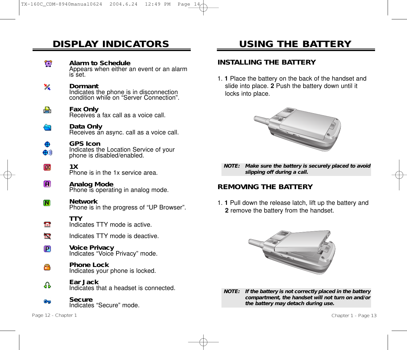 USING THE BAUSING THE BATTERTTERYYChapter 1 - Page 13DISPLADISPLAY INDICAY INDICATORSTORSINSTALLING THE BATTERY1. 1Place the battery on the back of the handset and slide into place. 2Push the battery down until it locks into place.REMOVING THE BATTERY1. 1Pull down the release latch, lift up the battery and 2remove the battery from the handset.NOTE:  If the battery is not correctly placed in the battery compartment, the handset will not turn on and/orthe battery may detach during use.NOTE:  Make sure the battery is securely placed to avoidslipping off during a call.Page 12 - Chapter 1Alarm to ScheduleAppears when either an event or an alarmis set.DormantIndicates the phone is in disconnectioncondition while on “Server Connection”.Fax OnlyReceives a fax call as a voice call.Data OnlyReceives an async. call as a voice call.GPS IconIndicates the Location Service of yourphone is disabled/enabled.1XPhone is in the 1x service area.Analog ModePhone is operating in analog mode.NetworkPhone is in the progress of “UP Browser”.TTYIndicates TTY mode is active.Indicates TTY mode is deactive.Voice PrivacyIndicates “Voice Privacy” mode.Phone LockIndicates your phone is locked.Ear JackIndicates that a headset is connected.SecureIndicates “Secure” mode.TX-160C_CDM-8940manual0624  2004.6.24  12:49 PM  Page 14