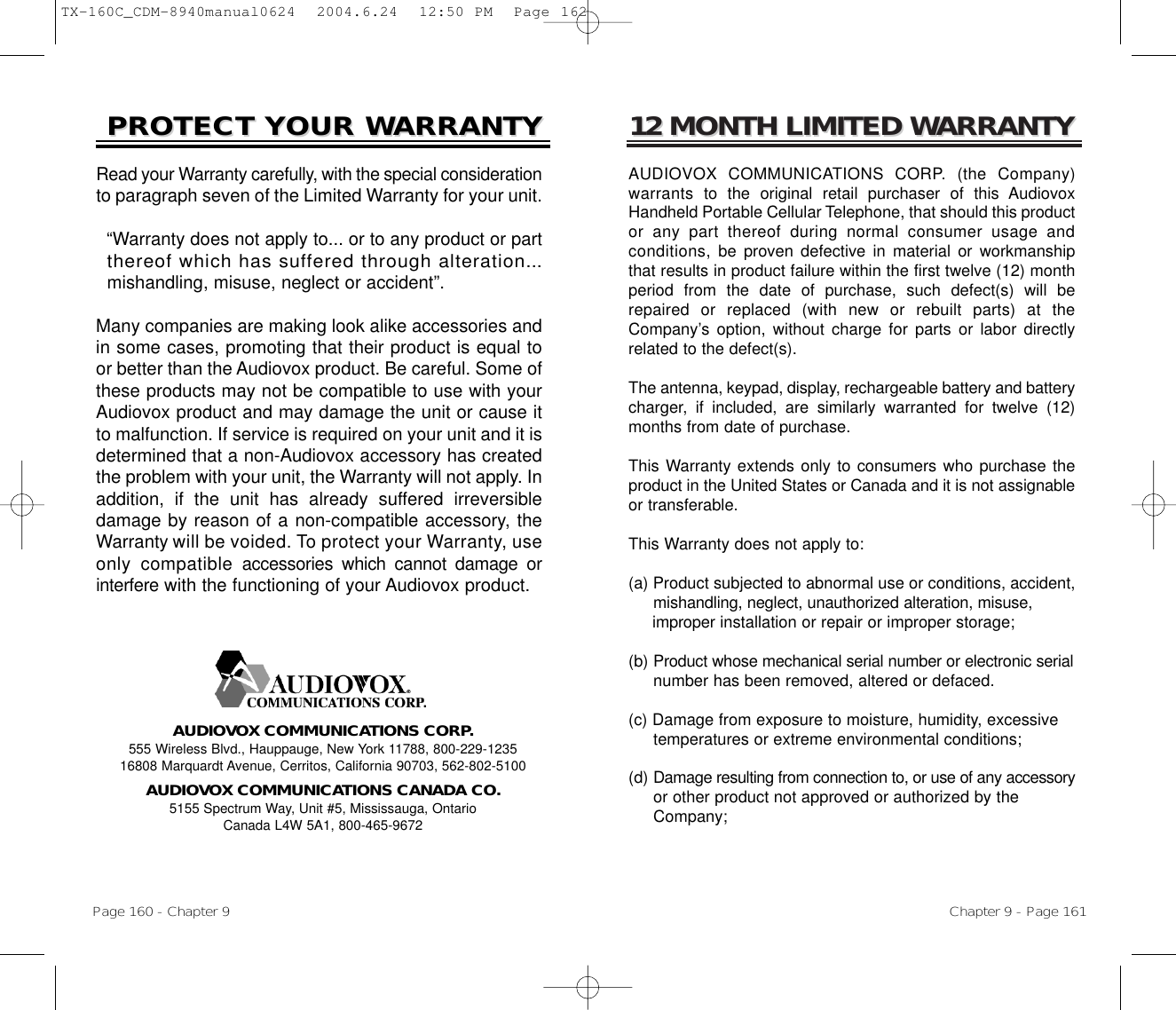 12 MONTH LIMITED W12 MONTH LIMITED WARRANTYARRANTYAUDIOVOX COMMUNICATIONS CORP. (the Company)warrants to  the original retail purchaser of this AudiovoxHandheld Portable Cellular Telephone, that should this productor any part thereof during normal consumer usage andconditions, be  proven defective in material or workmanshipthat results in product failure within the first twelve (12) monthperiod from the date of purchase, such defect(s) will berepaired or replaced (with new or rebuilt parts) at theCompany’s option, without charge for parts or labor directlyrelated to the defect(s).The antenna, keypad, display, rechargeable battery and batterycharger, if included, are similarly warranted for twelve (12)months from date of purchase.This Warranty extends only to consumers who purchase theproduct in the United States or Canada and it is not assignableor transferable.This Warranty does not apply to:(a) Product subjected to abnormal use or conditions, accident, mishandling, neglect, unauthorized alteration, misuse, improper installation or repair or improper storage;(b) Product whose mechanical serial number or electronic serialnumber has been removed, altered or defaced.(c) Damage from exposure to moisture, humidity, excessive temperatures or extreme environmental conditions;(d) Damage resulting from connection to, or use of any accessoryor other product not approved or authorized by the Company;Chapter 9 - Page 161PROTECT YOUR WPROTECT YOUR WARRANTYARRANTYRead your Warranty carefully, with the special considerationto paragraph seven of the Limited Warranty for your unit.“Warranty does not apply to... or to any product or part  thereof which has suffered through alteration...mishandling, misuse, neglect or accident”.Many companies are making look alike accessories andin some cases, promoting that their product is equal toor better than the Audiovox product. Be careful. Some ofthese products may not be compatible to use with yourAudiovox product and may damage the unit or cause itto malfunction. If service is required on your unit and it isdetermined that a non-Audiovox accessory has createdthe problem with your unit, the Warranty will not apply. Inaddition, if the unit has already suffered irreversibledamage by reason of a non-compatible accessory, theWarranty will be voided. To protect your Warranty, useonly compatibleaccessories which cannot damage orinterferewith the functioning of your Audiovox product.   AUDIOVOX COMMUNICATIONS CORP.555 Wireless Blvd., Hauppauge, New York 11788, 800-229-123516808 Marquardt Avenue, Cerritos, California 90703, 562-802-5100AUDIOVOX COMMUNICATIONS CANADA CO.5155 Spectrum Way, Unit #5, Mississauga, OntarioCanada L4W 5A1, 800-465-9672Page 160 - Chapter 9TX-160C_CDM-8940manual0624  2004.6.24  12:50 PM  Page 162