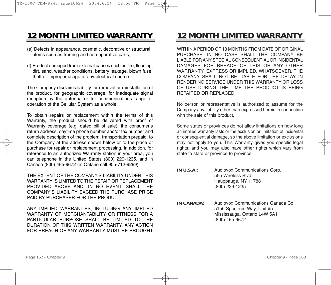 12 MONTH LIMITED W12 MONTH LIMITED WARRANTYARRANTYWITHIN A PERIOD OF 18 MONTHS FROM DATE OF ORIGINALPURCHASE. IN NO CASE SHALL THE COMPANY BELIABLE FOR ANY SPECIAL CONSEQUENTIAL OR INCIDENTALDAMAGES FOR BREACH OF THIS OR ANY OTHERWARRANTY, EXPRESS OR IMPLIED, WHATSOEVER. THECOMPANY SHALL NOT BE LIABLE FOR THE DELAY INRENDERING SERVICE UNDER THIS WARRANTY OR LOSSOF USE DURING THE TIME THE PRODUCT IS BEINGREPAIRED OR REPLACED.No person or representative is authorized to assume for theCompany any liability other than expressed herein in connectionwith the sale of this product.Some states or provinces do not allow limitations on how longan implied warranty lasts or the exclusion or limitation of incidentalor consequential damage, so the above limitation or exclusionsmay not apply to you. This Warranty gives you specific legalrights, and you may also have other rights which vary fromstate to state or province to province.IN U.S.A.:    Audiovox Communications Corp.555 Wireless Blvd.Hauppauge, NY 11788(800) 229-1235IN CANADA:    Audiovox Communications Canada Co. 5155 Spectrum Way, Unit #5Mississauga, Ontario L4W 5A1(800) 465-9672Chapter 9 - Page 16312 MONTH LIMITED W12 MONTH LIMITED WARRANTYARRANTY(e) Defects in appearance, cosmetic, decorative or structural items such as framing and non-operative parts;(f) Product damaged from external causes such as fire, flooding,dirt, sand, weather conditions, battery leakage, blown fuse, theft or improper usage of any electrical source. The Company disclaims liability for removal or reinstallation ofthe product, for geographic coverage, for inadequate signalreception by the antenna or for communications range oroperation of the Cellular System as a whole.To obtain repairs or replacement within the terms of thisWarranty, the product should be delivered with proof ofWarranty coverage (e.g. dated bill of sale), the consumer’sreturn address, daytime phone number and/or fax number andcomplete description of the problem, transportation prepaid, tothe Company at the address shown below or to the place orpurchase for repair or replacement processing. In addition, forreference to an authorized Warranty station in your area, youcan telephone in the United States (800) 229-1235, and inCanada (800) 465-9672 (in Ontario call 905-712-9299).THE EXTENT OF THE COMPANY’S LIABILITY UNDER THISWARRANTY IS LIMITED TO THE REPAIR OR REPLACEMENTPROVIDED ABOVE AND, IN NO EVENT, SHALL THECOMPANY’S LIABILITY EXCEED THE PURCHASE PRICEPAID BY PURCHASER FOR THE PRODUCT. ANY IMPLIED WARRANTIES, INCLUDING ANY IMPLIEDWARRANTY OF MERCHANTABILITY OR FITNESS FOR APARTICULAR PURPOSE SHALL BE LIMITED TO THEDURATION OF THIS WRITTEN WARRANTY. ANY ACTIONFOR BREACH OF ANY WARRANTY MUST BE BROUGHTPage 162 - Chapter 9TX-160C_CDM-8940manual0624  2004.6.24  12:50 PM  Page 164