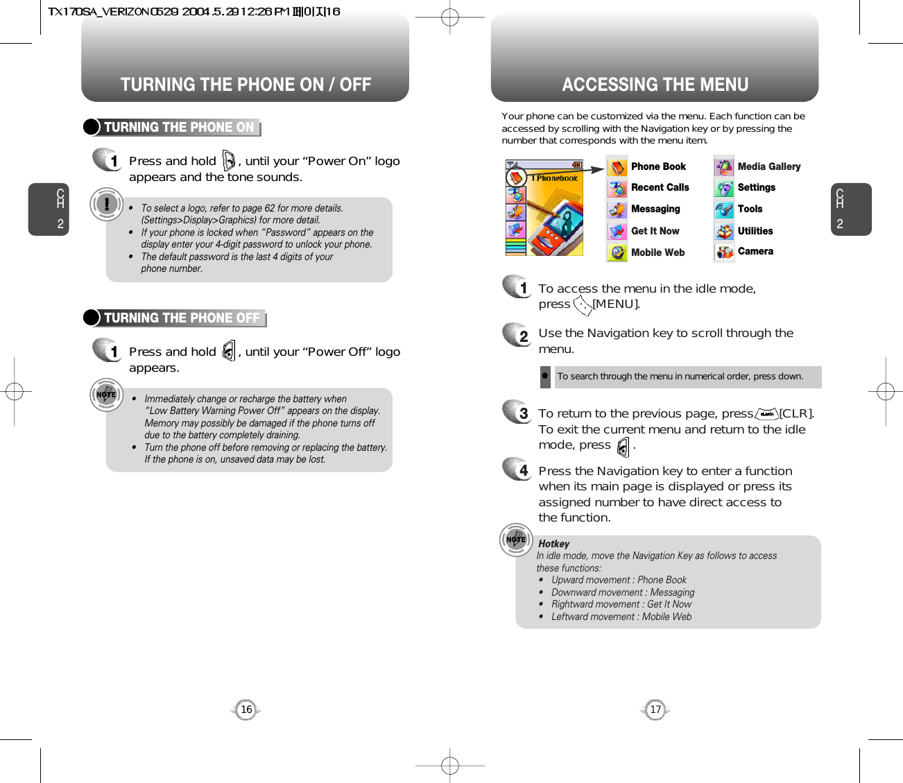 ACCESSING THE MENUCH2Your phone can be customized via the menu. Each function can beaccessed by scrolling with the Navigation key or by pressing thenumber that corresponds with the menu item.1To access the menu in the idle mode, press      [MENU].2Use the Navigation key to scroll through themenu.3To return to the previous page, press       [CLR].To exit the current menu and return to the idlemode, press      . 4Press the Navigation key to enter a functionwhen its main page is displayed or press itsassigned number to have direct access to the function.17CH2TURNING THE PHONE ON1Press and hold      , until your “Power On” logo appears and the tone sounds.• To select a logo, refer to page 62 for more details.(Settings&gt;Display&gt;Graphics) for more detail.• If your phone is locked when “Password” appears on thedisplay enter your 4-digit password to unlock your phone.• The default password is the last 4 digits of your phone number.16TURNING THE PHONE OFF1Press and hold      , until your “Power Off” logoappears.• Immediately change or recharge the battery when “Low Battery Warning Power Off” appears on the display.Memory may possibly be damaged if the phone turns offdue to the battery completely draining.• Turn the phone off before removing or replacing the battery.If the phone is on, unsaved data may be lost.Hotkey In idle mode, move the Navigation Key as follows to access these functions:• Upward movement : Phone Book• Downward movement : Messaging• Rightward movement : Get It Now• Leftward movement : Mobile WebTURNING THE PHONE ON / OFFlTo search through the menu in numerical order, press down.Phone BookRecent CallsMessagingSettingsToolsUtilitiesCameraMedia GalleryGet It NowMobile Web