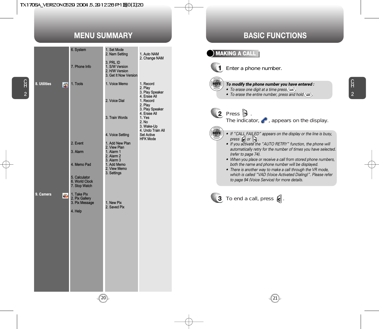 MENU SUMMARYCH221CH2208. Utilities9. Camera6. System7. Phone Info1. Tools2. Event3. Alarm4. Memo Pad5. Calculator6. World Clock7. Stop Watch1. Take Pix2. Pix Gallery3. Pix Message4. Help1. Set Mode2. Nam Setting3. PRL ID1. S/W Version2. H/W Version3. Get It Now Version1. Voice Memo2. Voice Dial3. Train Words4. Voice Setting1. Add New Plan2. View Plan1. Alarm 12. Alarm 23. Alarm 31. Add Memo2. View Memo3. Settings1. New Pix2. Saved Pix1. Auto NAM2. Change NAM1. Record2. Play3. Play Speaker4. Erase All1. Record2. Play3. Play Speaker4. Erase All1. Yes2. No3. Wake-Up4. Undo Train AllSet ActiveHFK ModeBASIC FUNCTIONSMAKING A CALL1Enter a phone number.To modify the phone number you have entered :•  To erase one digit at a time press        .•  To erase the entire number, press and hold        .2Press       . The indicator,      , appears on the display.•  If “CALL FAILED” appears on the display or the line is busy,press       or       . •  If you activate the “AUTO RETRY” function, the phone willautomatically retry for the number of times you have selected.(refer to page 74).•  When you place or receive a call from stored phone numbers,both the name and phone number will be displayed.•  There is another way to make a call through the VR mode,which is called “VAD (Voice Activated Dialing)”. Please referto page 94 (Voice Service) for more details.3To end a call, press      .